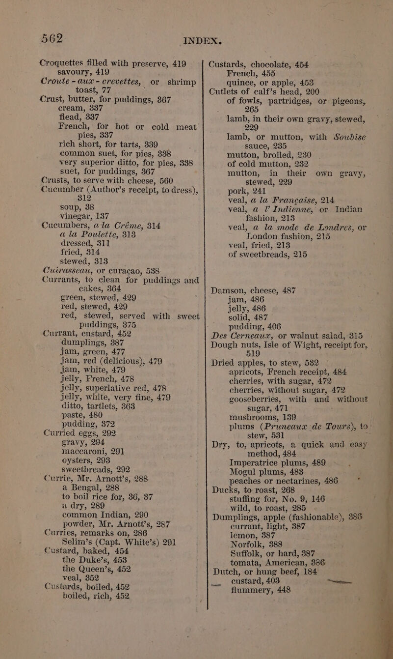 Croquettes filled with preserve, 419 savoury, 419 Croute - aux - creveittes, toast, 77 Crust, butter, for puddings, 367 cream, 337 flead, 337 French, for hot or cold meat pies, 337 rich short, for tarts, 339 common suet, for pies, 338 very superior ditto, for pies, 338 suet, for puddings, 367 Crusts, to serve with cheese, 560 ape (Author’s receipt, to dress), 12 soup, 38 vinegar, 137 Cucumbers, ala Créme, 314 a la Poulette, 313 dressed, 311 fried, 314 stewed, 313 Culrasseau, or curacao, 538 Currants, to clean for puddings and cakes, 364 green, stewed, 429 red, stewed, 429 red, stewed, served with sweet puddings, 375 Currant, custard, 452 dumplings, 387 jam, green, 477 jam, red (delicious), 479 jam, white, 479 jelly, French, 478 jelly, superlative red, 478 jelly, white, very fine, 479 ditto, tartlets, 363 paste, 480 pudding, 372 Curried eggs, 292 gravy, 294 maccaroni, 291 oysters, 293 sweetbreads, 292 Currie, Mr. Arnott’s, 288 a Bengal, 288 to boil rice for, 36, 37 a dry, 289 common Indian, 290 powder, Mr. Arnott’s, 287 Curries, remarks on, 286 Selim’s (Capt. White’s) 291 Custard, baked, 454 the Duke’s, 453 the Queen’s, 452 veal, 352 Custards, boiled, 452 boiled, rich, 452 or shrimp French, 455 quince, or apple, 453 Cutlets of calf’s head, 200 of fowls, partridges, or pigeons, 265 lamb, in their own gravy, stewed, 229 lamb, or mutton, with Sowbdise sauce, 235 mutton, broiled, 230 of cold mutton, 232 mutton, in their stewed, 229 pork, 241 veal, a la Francaise, 214 veal, a UV Indienne, or Indian fashion, 213 : veal, a la mode de Londres, or London fashion, 215 veal, fried, 213 of sweetbreads, 215 own gravy, Damson, cheese, 487 jam, 486 jelly, 486 solid, 487 pudding, 406 Des Cerneaux, or walnut salad, 315 Dough nuts, Isle of Wight, receipt for, 519 Dried apples, to stew, 532 apricots, French receipt, 484 cherries, with sugar, 472 cherries, without sugar, 472 gooseberries, with and without sugar, 471 mushrooms, 139 plums (Pruneaux de Tours), to stew, 531 Dry, to, apricots, a quick and easy method, 484 Imperatrice plums, 489 Mogul plums, 483 peaches or nectarines, 486 Ducks, to roast, 268 stuffing for, No. 9, 146 wild, to roast, 285 Dumplings, apple (fashionable), 386 currant, light, 387 lemon, 387 Norfolk, 388 Suffolk, or hard, 387 tomata, American, 3386 Dutch, or hung beef, 184 custard, 403 flummery, 448 .