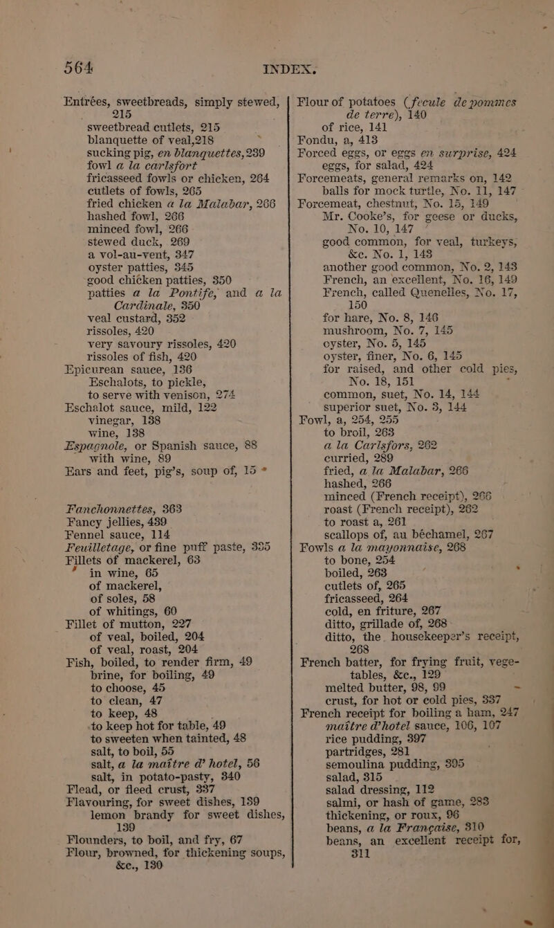 Entrées, sweetbreads, simply stewed, 215 sweetbread cutlets, 215 blanquette of veal,218 sucking pig, en blanquettes, 239 fowl a la carlsfort fricasseed fowls or chicken, 264 cutlets of fowls, 265 fried chicken « la Malabar, 266 hashed fowl, 266 minced fowl, 266 stewed duck, 269 a vol-au-vent, 347 oyster patties, 345 good chicken patties, 350 patties a la Pontife, and a la Cardinale, 350 veal custard, 352 rissoles, 420 very savoury rissoles, 420 rissoles of fish, 420 Epicurean sauce, 136 Eschalots, to pickle, to serve with venison, 274 Eschalot sauce, mild, 122 vinegar, 138 wine, 138 Espagnole, or Spanish sauce, 88 with wine, 89 Ears and feet, pig’s, soup of, 15 * Fanchonnettes, 363 Fancy jellies, 489 Fennel sauce, 114 Feuilletage, or fine puff paste, 355 Fillets of mackerel, 63 ’ in wine, 65 of mackerel, of soles, 58 of whitings, 60 Fillet of mutton, 227 of veal, boiled, 204 of veal, roast, 204 Fish, boiled, to render firm, 49 brine, for boiling, 49 to choose, 45 to clean, 47 to keep, 48 .to keep hot for table, 49 to sweeten when tainted, 48 salt, to boil, 55 salt, a la maitre ad’ hotel, 56 salt, in potato-pasty, 340 Flead, or fleed crust, 337 Flavouring, for sweet dishes, 159 lemon brandy for sweet dishes, 139 Flounders, to boil, and fry, 67 Flour, browned, for thickening soups, &amp;e., 130 Flour of potatoes (fecule de pomnes de terre), 140 of rice, 141 Fondu, a, 413 Forced eggs, or eggs en surprise, 424 eggs, for salad, 424 Forecemeats, general remarks on, 142 Forcemeat, chestnut, No. 15, 149 Mr. Cooke’s, for geese or ducks, No. 10, 147 good common, for yeal, turkeys, &amp;ec. No. 1, 148 another good common, No. 2, 145 French, an excellent, No. 16, 149 French, called Quenelies, No. 17, 150 for hare, No. 8, 146 mushroom, No. 7, 145 cyster, No. 5, 145 oyster, finer, No. 6, 145 for raised, and other cold pies, No. 18, 151 : common, suet, No. 14, 144 superior suet, No. 3, 144 Fowl, a, 254, 255 to broil, 263 a la Carlsfors, 282 euwrried, 289 fried, a la Malabar, 266 hashed, 266 minced (French receipt), 266 roast (French receipt), 262 to roast a, 261 scallops of, au béchamel, 267 Fowls a la mayonnaise, 268 to bone, 254 boiled, 263 ‘ a ok cutlets of, 265 fricasseed, 264 eold, en friture, 267 ditto, grillade of, 268 ditto, the. housekeeper’s receipt, 268 French batter, for frying fruit, vege- tables, &amp;c., 129 melted butter, 98, 99 ~ crust, for hot or cold pies, 337 French receipt for boiling a ham, 247 maitre @hotel sauce, 106, 107 rice pudding, 397 partridges, 281 semoulina pudding, 395 salad, 315 salad dressing, 112 salmi, or hash of game, 283 thickening, or roux, 96 beans, a la Frangaise, 310 beans, an excellent receipt for, 311