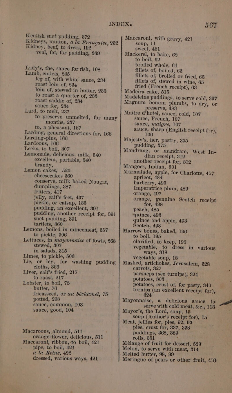 Kentish suet pudding, 372 Kidneys, mutton, ala Francaise, 232 Kidney, beef, to dress, 192 veal, fat, for pudding, 369 Lady’s, the, sauce for fish, 108 Lamb, cutlets, 235 leg of, with white sauce, 234 roast loin of, 234 loin of, stewed in butter, 235 to roast a quarter of, 233 roast saddle of, 234 sauce for, 234 Lard, to melt, 237 to preserve unmelted, for many months, 237 to, a pheasant, 167 Larding, general directions for, 166 Larding-pins, 166 Lardoons, 166 Leeks, to boil, 307 Lemonade, delicious, milk, 540 excellent, portable, 540 brandy, Lemon cakes, 520 cheesecakes 360 conserve, milk baked Nougat, dumplings, 387 fritters, 417 jelly, calf’s feet, 437 pickle, or catsup, 135 pudding, an excellent, 391 pudding, another receipt for, 391 suet pudding, 391 tartlets, 360 Lemons, boiled in mincemeat, 357 to pickle, 506 Lettuces, in mayonnaise of fowls, 268 stewed, 307 in salads, 315 Limes, to pickle, 506 Lie, or ley, for washing pudding cloths, 366 Liver, calf’s fried, 217 to roast, 217 Lobster, to boil, 75 butter, 76 fricasseed, or aw béchamel, 75 potted, 298 sauce, common, 103 sauce, good, 104 Macaroons, almond, 511 orange-flower, delicious, 511 Maccaroni, ribbon, :to boil, 421 a la Reine, 422 dressed, various ways, 421 Maccaroni, with gravy, 421 soup, 11 sweet, 461 Mackerel, to bake, 62 to boil, 62 broiled whole, 64 fillets of, boiled, 63 fillets of, broiled or fried, 63 fillets of, stewed in wine, 65 fried (French receipt), 63 Madeira cake, 515 Madeleine puddings, to serve cold, 397 Magnum bonum plumbs, to dry, or preserve, 483 Maitre d’hotel, sauce, cold, 107 sauce, French, 107 ‘Sauce, maigre, 107 sauce, sharp (English receipt for), 106 Majesty’s, her, pastry, 355 pudding, 375 Mandrang, or mandram; West In- dian receipt, 312 another receipt for, 312 Mangoes, Indian, 501 Marmalade, apple, for Charlotte, 457 apricot, 484 barberry, 495 Imperatrice plum, 489 orange, 497 orange, genuine Scotch for, 498 peach, 485 quince, 493 quince and apple, 493 Scotch, 498 Marrow bones, baked, 196 to boil, 195 clarified, to keep, 196 vegetable, to dress in various ways, 318 vegetable soup, 18 Mashed, artichokes, Jerusalem, 328 carrots, 327 parsneps (see turnips), 324 potatoes, 303 =e potatoes, crust of, for pasty, 340 turnips (an excellent receipt for), 324 receipt Mayonnaise, a delicious sauce to serve with cold meat, &amp;c., 118 Mayor’s, the Lord, soup, 15 soup (Author’s receipt for), 15 Meat, jellies for, pies, 92, 93 pies, crust for, 337, 338 puddings, 368, 369 rolls, 351 : Mélange of fruit for dessert, 529 Melted butter, 98, 99 Meringue of pears or other fruit, 4&amp;6 wi
