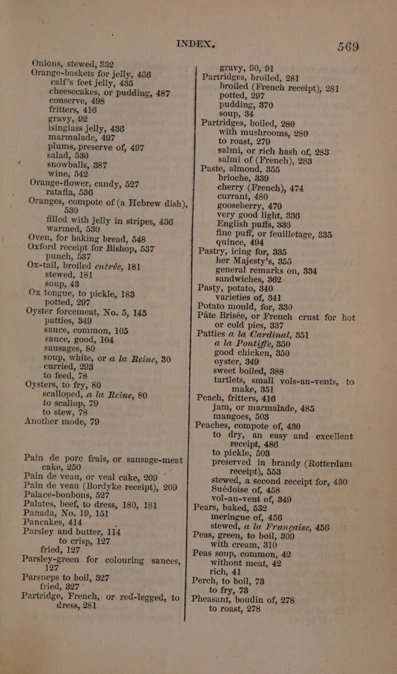 Onions, stewed, 332 Orange-baskets for jelly, 436 calf’s feet jelly, 435 cheesecakes, or pudding, 487 conserve, 498 fritters, 416 gravy, 92 isinglass jelly, 486 marmalade, 497 plums, preserve of, 497 salad, 530 snowballs, 387 Wine, 542 Orange-flower, candy, 527 ratafia, 5386 filled with jelly in stripes, 436 warmed, 530 Oven, for baking bread, 548 Oxford receipt for Bishop, 537 punch, 537 Ox-tail, broiled entrée, 181 stewed, 181 soup, 43 Ox tongue, to pickle, 183 potted, 297 : Oyster forcemeat, No. 5, 145 patties, 349 sauce, common, 105 sauce, good, 104 sausages, 80 soup, white, or a@ la Reine, 30 curried, 293 to feed, 78. Oysters, to fry, 80 scalloped, a la Reine, 80 to scallop, 79 to stew, 78 Another mode, 79 Pain de pore frais, or sausage-meat cake, 250 Me Pain de veau, or veal cake, 209 Pain de veau (Bordyke receipt), 209 Palace-bonbons, 527 Palates, beef, to dress, 180, 181 Panada, No. 19, 151 Pancakes, 414 , Parsley and butter, 114 to crisp, 127 fried, 127 Parsley-green for colouring sauces, 127 Parsneps to boil, 327 fried, 327 Partridge, French, or red-legged, to dress, 281 569 gravy, 90, 91 broiled (French receipt), 281 potted, 297 pudding, 370 soup, 34 with mushrooms, 280 to roast, 279 salmi, or rich hash of, 283 salmi of (French), 283 Paste, almond, 355 brioche, 339 cherry (French), 474 currant, 480 gooseberry, 470 very good light, 336 English puffs, 336 fine puff, or feuilletage, 335 quince, 494 Pastry, icing for, 335 her Majesty’s, 355 general remarks on, 334 sandwiches, 362 Pasty, potato, 340 varieties of, 34] Potato mould, for, 330 Pate Brisée, or French crust for hot or cold pies, 337 Patties a la Cardinal, 351 a la Pontiffe, 350 good chicken, 350 oyster, 349 sweet boiled, 388 tartlets, small vols-au-vents, to make, 351 Peach, fritters, 416 jam, or marmalade, 485 mangoes, 508 Peaches, compote of, 430 to dry, an easy and excellent receipt, 486 to pickle, 503 preserved in brandy (Rotterdam receipt), 553 stewed, a second receipt for, 430 Suédoise of, 458 vol-au-vent of, 349 Pears, baked, 532 meringue of, 456. stewed, a la V'rancaise, 456 Peas, green, to boil, 309 with cream, 310 Peas soup, common, 42 withont meat, 42 rich, 41 Perch, to boil, 73 to fry, 73 Pheasant, boudin of, 278 to roast, 278