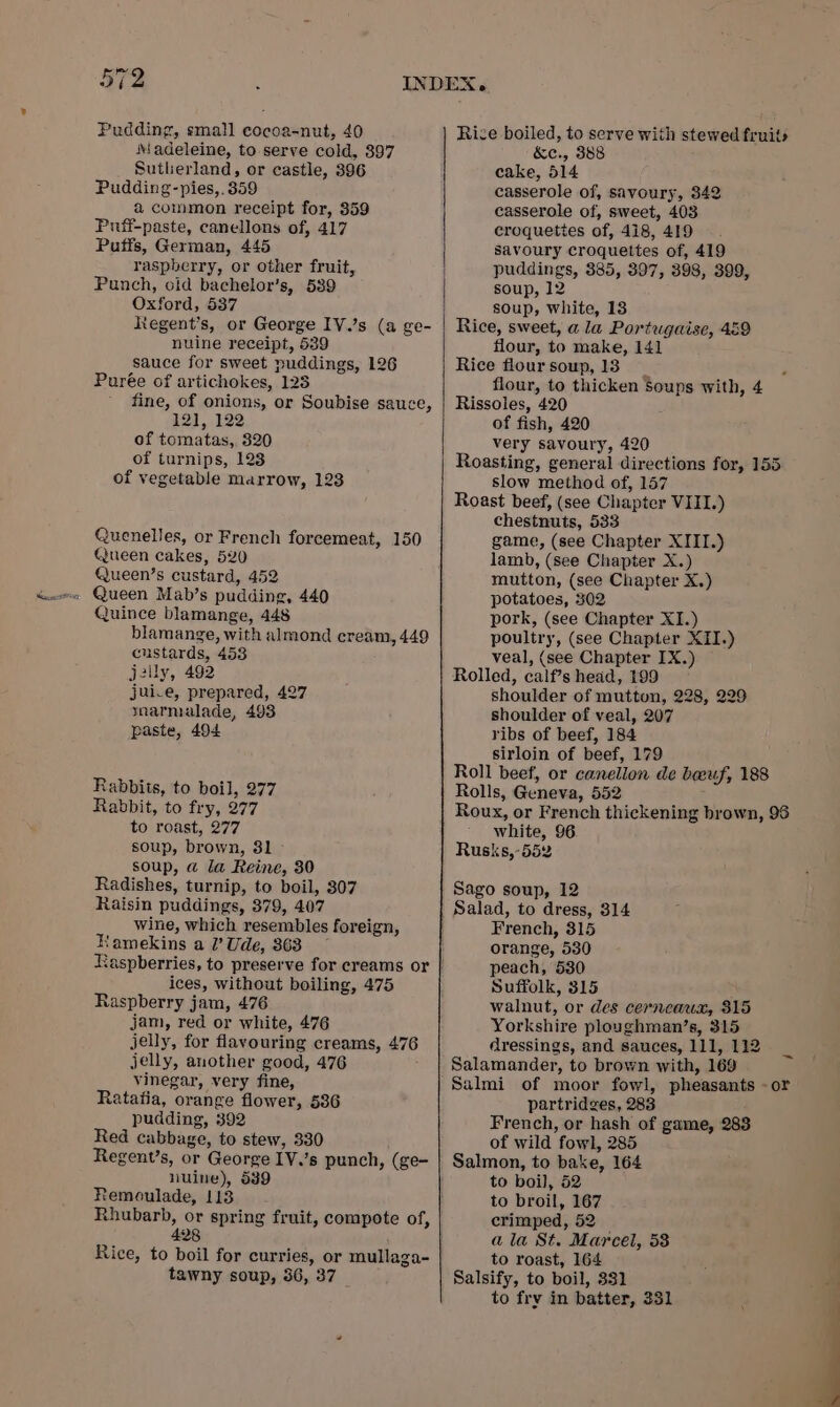 Pudding, small cocoa-nut, 40 Madeleine, to serve cold, 397 Sutherland, or castle, 896 Pudding-pies,. 359 a common receipt for, 359 Puiff-paste, canellons of, 417 Puffs, German, 445 raspberry, or other fruit, Punch, oid bachelor’s, 539 Oxford, 537 Rtegent’s, or George IV.’s (a ge- nuine receipt, 539 sauce for sweet puddings, 126 Purée of artichokes, 123 fine, of onions, or Soubise sauce, 121, 122 of tomatas,, 320 of turnips, 123 of vegetable marrow, 123 Quenelles, or French forcemeat, 150 Queen cakes, 520 Queen’s custard, 452 - Queen Mab’s pudding, 440 Quince blamange, 448 blamange, with almond cream, 449 custards, 453 jelly, 492 juice, prepared, 427 ynarmalade, 493 paste, 494 Rabbits, to boil, 277 Rabbit, to fry, 277 to roast, 277 soup, brown, 81 soup, a la Reine, 30 Radishes, turnip, to boil, 307 Raisin puddings, 379, 407 wine, which resembles foreign, Kamekins a I’ Ude, 363 ices, without boiling, 475 Raspberry jam, 476 jam, red or white, 476 jelly, for flavouring creams, 476 jelly, another good, 476 vinegar, very fine, Ratatia, orange flower, 536 pudding, 392 Red cabbage, to stew, 330 Regent’s, or George IV.’s punch, (ge- nuine), 539 Remoulade, 113 Rhubarb, or spring fruit, compote of, 428 Rice, to boil for curries, or mullaga- tawny soup, 36, 37 Rice boiled, to serve with stewed fruits &amp;e., 388 cake, 514 casserole of, savoury, 342 casserole of, sweet, 403 eroqueties of, 418, 419 savoury croquettes of, 419 puddings, 385, 397, 398, 399, soup, 12 soup, white, 13 Rice, sweet, a la Portugaise, 459 flour, to make, 141 Rice floursoup,13 flour, to thicken Soups with, 4 Rissoles, 420 of fish, 420 very savoury, 420 Roasting, general directions for, 155 slow method of, 157 Roast beef, (see Chapter VIII.) chestnuts, 533 game, (see Chapter XIII.) lamb, (see Chapter X.) mutton, (see Chapter X.) potatoes, 302 pork, (see Chapter XI.) poultry, (see Chapter XII.) veal, (see Chapter IX.) Rolled, calf’s head, 199 shoulder of mutton, 228, 229 shoulder of veal, 207 ribs of beef, 184 sirloin of beef, 179 Roll beef, or canellon de boeuf, 188 Rolls, Geneva, 552 Roux, or French thickening brown, 96 white, 96 Rusks,-552 Sago soup, 12 Salad, to dress, 314 French, 315 orange, 530 peach, 530 Suffolk, 315 walnut, or des cerneaux, 815 Yorkshire ploughman’s, 315 dressings, and sauces, 111, 112 Salamander, to brown with, 169 Salmi of moor fowl, pheasants - or partridges, 283 French, or hash of game, 288 of wild fowl, 285 Salmon, to bake, 164 to boil, 52 to broil, 167 crimped, 52 ala St. Marcel, 58 to roast, 164 Salsify, to boil, 331 to fry in batter, 331