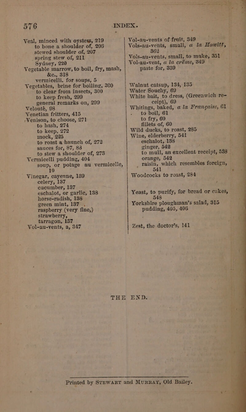 Veal, minced with oysters, 219 to bone a shoulder of, 206 stewed shoulder of, 207 spring stew of, 211 Sydney, 220 Vegetable marrow, to boil, fry, mash, &amp;e., 318 vermicelli, for soups, 5 Vegetables, brine for boiling, 200 to clear from insects, 300 to keep fresh, 299 general remarks on, 299 Velouté, 98 Venetian fritters, 415 ‘Venison, to choose, 271 to hash, 274 to keep, 272 mock, 225 to roast a haunch of, 272 sances for, 87, 83 to stew a shoulder of, 273 Vermicelli pudding, 404 soup, or potage au vermicelle, 10 Vinegar, cayenne, 139 celery, 137 cucumber, 157 eschalot, or garlic, 138 horse-radish, 138 green mint, 137 , raspberry (very fine,) strawberry, tarragon, 157 Vol-au-vents, a, 347 Vol-an-vents of fruit, 349 Vols-au-vents, small, @ la Howitt, 362 Vois-au-vents, small, to make, 351 Vol-au-vent, a la créme, 349 paste for, 339 Walnut catsup, 134, 135 Water Souchy, 69 White bait, to dress, (Greenwich re- ceipt), 69 to boil, 61 to fry, 60 fillets of, 60 Wild ducks, to roast, 285 Wine, elderberry, 541 eschalot, 138 ginger, 542 orange, 542 raisin, which resembles foreign, 541 Woodcocks to roast, 284 ’ Yeast, to purify, for bread or cakes, 548 Yorkshire ploughman’s salad, 315 pudding, 405, 406 Zest, the doctor’s, 141