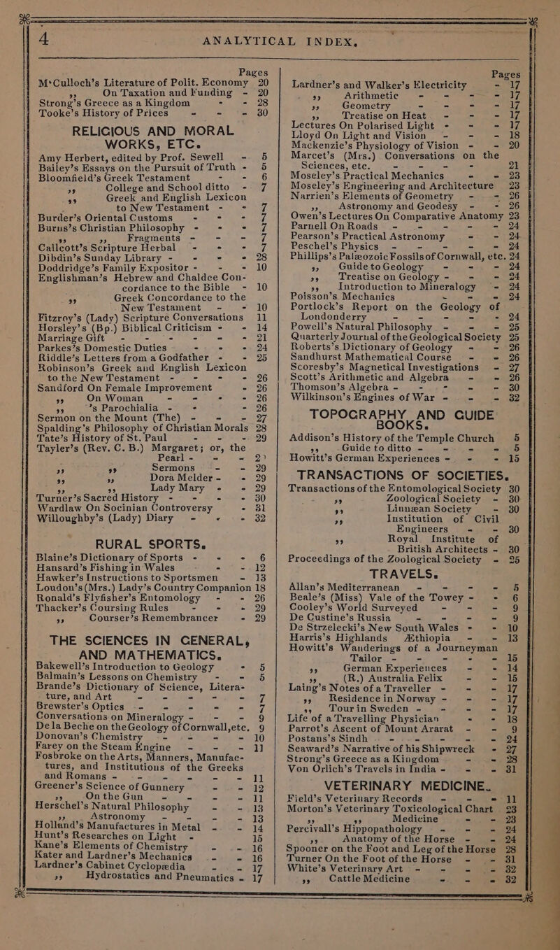 M‘Culloch’s Literature of Polit. Economy 20 oS On Taxation and Funding - 20 Strong’s Greece as a Kingdom 3 - 28 Tooke’s History of Prices ~- - - 30 RELIGIOUS AND MORAL WORKS, ETC. Amy Herbert, edited oy Prof. Sewell - Bailey’s Essays on the Pursuit of Truth - Bloomfield’s Greek Testament - - College and School ditto - Greek and English Lexicon to New Testament - Burder’s Oriental Customs - Burus’s Christian Philosophy - Fragments - Callcott’s Scripture Herbal = Dibdin’s Sunday Library - - Doddridge’s Family Expositor - Englishman’s Hebrew and Chaldce Con- cordance tothe Bible - 10 Greek Concordance to the New Testament - - 10 Fitzroy’s (Lady) Scripture Conversations 11 29 99 Ge Gee SCONNNNS Noon oat) 39 Horsley’s (Bp.) Biblical pe - - Marriage Gift - - - 21 Parkes’s Domestic Duties - - - - 24 Riddle’s Letters from a Godfather - - 25 Robinson’s Greek and English eR tothe NewTestament - - 26 Sandford On Female Improvement = %6 9 On Woman - - : - 26 ” ’s Parochialia &lt;- : - 226 Sermon on the Mount (The) - 27 Spalding’s Philosophy of Christian Morals 23 Tate’s History of St. Paul - 29 Tayler’s (Rev. C. B.) Margaret; or, the Pearl - - - 2) 2 99 Sermons °&lt;- -&lt; 29 59 an Dora Melder - - 29 Lady hcg : - 29 i Turner’s Sacred History - Ss - 30 j Wardlaw On Socinian Controversy - 381 Willoughby’s (Lady) Diary - « ae) RURAL SPORTS. Blaine’s Dictionary of Sports - - - 6 Hansard’s Fishing in Wales ; - -- 12 Hawker’s Instructions to Sportsmen - 13 Loudon’s (Mrs. d Lay s Country Companion 18 Ronald’s Flyfisher’s Entomology - - 26 Thacker’s Coursing Rules - . + 29 iD Courser’s Remembrancer - 29 THE SCIENCES IN GENERAL, AND MATHEMATICS, Bakewell’s Introduction to Geology = 5 Balmain’s Lessonson Chemistry - - 56 Brande’s Dictionary of Se harees ture, and Art - - ay’ Brewster’s Optics -- = — = ee Conversations on Mineralogy - 9 De la Beche on the Geology of Comwall,ete. 9 Donovan’s Chemistry - - = 10 Farey onthe Steam Engine - 1] Fosbroke on the Arts, Manners, Manufae- tures, and Institutions of the Greeks and Romans - - - =~ J] Greener’s Science of Gunnery | - - 12 On the Gun = - Saal Herschel’ s Natural Philosophy. ~ - 13 Astronomy - - - 13 Holland’s Manufactures in Metal - - 14 Hunt’s Researches on Light - 15 Kane’s Elements of Chemistr - - Kater and Lardner’s Mechanics - - 16 Lardner’s Cabinet Cyclopedia es SS 55 Hydrostatics and Pneumatics - Lardner’s and Walker’s ecaiss - 7 7. Arithmetic = rie) os Geometry =n Seen, Ay Treatise on Heat. - - = 17, Lectures On Polarised Light - - - 17 Lloyd On Light and Vision =- - - 18 Mackenzie’s Physiology of Vision - - 20 Marcet’s (Mrs.) Conversations on the Sciences, ete. - 21 Moseley’s. Practical Mechanics. - = 23 Moseley’ s Engineering and Architecture 23 Narrien’s Elements of Geometry - = 26 a Astronomy and Geodesy - - 26 Owen’s Lectures On Comparatine hEstOny, 23 Parnell OnRoads~ - - 24 Pearson’s Practical Astronomy - - Peschel’s Physics - 24 Phillips’s Paleozoic Fossils of Cornwall, ete. 24 oe Guide to Geology - - 24 6 Treatise on Geology - = - 24 55 Introduction to Miner soe’ - 24 Poisson’s Mechanics 24 Portlock’s Report on the Geology of Londonderry - 24 Powell’s Natural Philoso phy - 25 Quarterly Journal of the Geological Sovieuy 25 Roberts’s Dictionary of Geology = - 26 Sandhurst Mathematical Course - - 26 Scoresby’ s Magnetical Investigations - 27 Scott’s Arithmetic and Algebra - - 26 Thomson’s Algebra - —_- - - 30 Wilkinson’s Engines of War - - - 32 TOPOGRA SOOKE GUIDE Addison’s History of the Temple Church 5 9 Guide to ditto - = - 56 Howitt’s German Experiences = = - 15 TRANSACTIONS OF SOCIETIES. Transactions of the Entomological Society 30 Hi Zoological Society - 30 AD Linnzean Society - 30 a Institution of Civil Engineers = 30 ap Royal Institute of British Architects - 30 Proceedings of the Zoological Society - 25 TRAVELS. Allan’s Mediterranean = oS - 5 Beale’s Oise) Vale of the Towey ~ Se (3) Cooley’s World Surveyed = ~ ee De Custine’s Russia - = Se) De Strzelecki’s New South Wales : = 510 Harris’s Highlands thiopia - 13 Howitt’s Wanderings of a Journeyman Tailor - - 15 9 German Experiences - - 14 (R.) Australia Felix - - 15 Laing’ s Notes ofa Traveller - - - 7 9» Residencein Norway - - - 17 o» Tourin Sweden - - - - 7 Life of a Travelling Physician = tetrad Parrot’s Ascent of Mount Ararat - - 9 Postans’s Sindh - - 24 Seaward’s Narrative of his Shipwreck - 27 Strong’s Greece as a Kingdom - - 28 Von Orlich’s Travels in India - - - 31 VETERINARY MEDICINE. Field’s Veterinary Records = = jl Morton’ s Veterinary Toxicological Chart 3 Medicine - - 23 Percival’ 8 Hippopathology - - - 24 Anatomy ofthe Horse - —- 24 Spooner on the Foot and Leg of the Horse Turner On the Foot of the Horse - - White’s Veterinary Art - - = 2