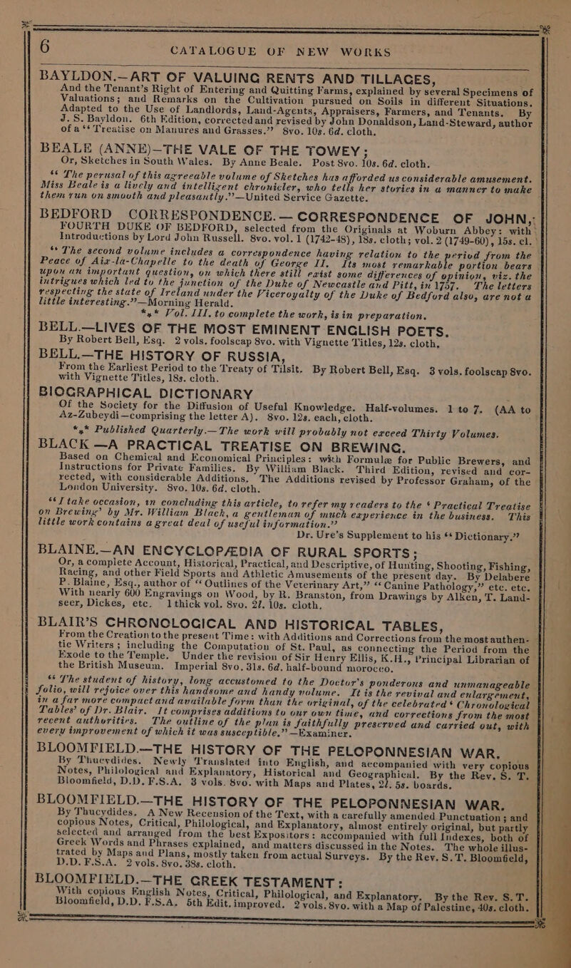 And the Tenant’s Right of Entering and Quitting Farms, explained by several Specimens of Valuations; and Remarks on the Cultivation pursued on Soils in different Situations. Adapted to the Use of Landlords, Land-Agents, Appraisers, Farmers, and Tenants. By J.S. Bayldon. 6th Edition, corrected and revised by John Donaldson, Land-Steward, author of a ‘* Treatise on Manures and Grasses.’’ 8vo. 10s. 6d. cloth. BEALE (ANNE)—THE VALE OF THE TOWEY : Or, Sketches in South Wales. By Anne Beale. Post 8vo. 10s. 6d. cloth. ‘* The perusal of this agreeable volume of Sketches hus afforded us considerable amusement. Miss Beale is a lively and intellizent chronicler, who tells her sturies in a manner to make them run on smouth and pleasantly.””—United Service Gazette. BEDFORD CORRESPONDENCE. — CORRESPONDENCE OF JOHN, FOURTH DUKE OF BEDFORD, selected from the Originals at Woburn Abbey: with Introductions by Lord John Russell. 8vo. vol. 1 (1742-48) , 18s. cloth; vol. 2 (1749-60) , 15s. cl. “The second volume includes a correspondence having relation to the period from the Peace of Aiz-la-Chapelle to the death of George II, Its most remarkable portion bears upon an important question, on which there still exist some differences of opinion, viz. the intrigues which led to the junction of the Duke of Newcastle and Pitt, in 1757. The letters respecting the state of Ireland under the Viceroyalty of the Duke of Bedford also, ure not a little interesting.”’—Morning Herald. *,* Vol. III. to complete the work, isin preparation. BELL.—LIVES OF THE MOST EMINENT ENCLISH POETS. By Robert Bell, Esq. 2 vols. foolscap 8vo. with Vignette Titles, 12s. cloth, BELL.—THE HISTORY OF RUSSIA, From the Earliest Period to the Treaty of Tilsit. By Robert Bell, Esq. 3 vols. foolscap Svo. with Vignette Titles, 18s. cloth. BIOGRAPHICAL DICTIONARY Of the Society for the Diffusion of Useful Knowledge. Half-volumes. 1 to 7. (AA to 4Az-Zubeydi—comprising the letter A). 8vo. 12s. each, cloth. *,* Published Quarterly.—_The work will probably not exceed Thirty Volumes. BLACK —A PRACTICAL TREATISE ON BREWING. Based on Chemical and Economical Principles: with Formule for Public Brewers, and Instructions for Private Families. By William Black. Third Edition, revised and cor- rected, with considerable Additions. The Additions revised by Professor Graham, of the London University. S8vo. 10s. 6d. cloth. ‘I take occasion, wn concluding this article, to refer my readers to the * Practical Treatise on Brewing” by Mr. William Black, a gentleman of much eaperience in the business. This little work contains agreat deal of useful information.” Dr. Ure’s Supplement to his 6* Dictionary.” BLAINE.—AN ENCYCLOPAEDIA OF RURAL SPORTS ; Or, a complete Account, Historical, Practical, and Descriptive, of Hunting, Shooting, Fishing, Racing, and other Field Sports and Athletic Amusements of the present day. By Delabere P. Blaine, Esq., author of “ Outlines of the Veterinary Art,” «‘ Canine Pathology,” etc. etc. With nearly 600 Engravings on Wood, by R. Branston, from Drawings by Alken, T. Land- seer, Dickes, etc. 1thick vol. 8vo. 27. 10s. cloth, BLAIR’S CHRONCLOCICAL AND HISTORICAL TABLES, From the Creation to the present Time: with Additions and Corrections from the most authen- tic Writers ; including the Computation of St. Paul, as connecting the Period from the Exode tothe Temple. Under the revision of Sir Henry Ellis, K.H., Principal Librarian of the British Museum. Imperial 8vo. 31s. 6d. half-bound morocco. ** The student of history, long accustomed to the Doctor's ponderous and unmanageable Solio, will rejoice over this handsome and handy volume. It is the revival and enlargement, | in a far more compact and available form than the original, of the celebrated * Chronvlogical Tables’ of Dr. Blair. It comprises additions to our own time, and corrections from the most recent authuritirs. The outline of the plan is faithfully preserved und carried out, with every improvement of which it was susceptible.” Examiner. BLOOMFIELD.—THE HISTORY OF THE PELOPONNESIAN WAR, By Thucydides. Newly Translated into English, and accompanied with very copious Notes, Philological and Explanatory, Historical and Geographical. By the Rev. §. T. Bloomfield, D.D. F.S.A. 3 vols. Svo. with Maps and Plates, 2/. 5s. boards. { BLOOMFIELD.—THE HISTORY OF THE PELOPONNESIAN WAR. By Thucydides, A New Recension of the Text, with a carefully amended Punctuation ; and copious Notes, Critical, Philological, and Explanatory, almost entirely original, but partly selected and arranged from the best Expositors: accompanied with full Indexes, both of Greek Words and Phrases explained, and matters discussed in the Notes. The whole illus- trated by Maps and Plans, mostly taken from actual Surveys. By the Rev. S.T. Blooméeld, D.D.F.S.A. 2 vols. 8vo. 38s. cloth. BLOOMFIELD.—THE GREEK TESTAMENT: ie With copious English Notes, Critical, Philological, and Explanatory. By the Rey. S.T. || Bloomfield, D.D, F.S.A. 5th Edit.improved. 2 vols. 8yo. with a Map of Palestine, 40s. cloth. ee 6 CATALOGUE UF NEW WORKS