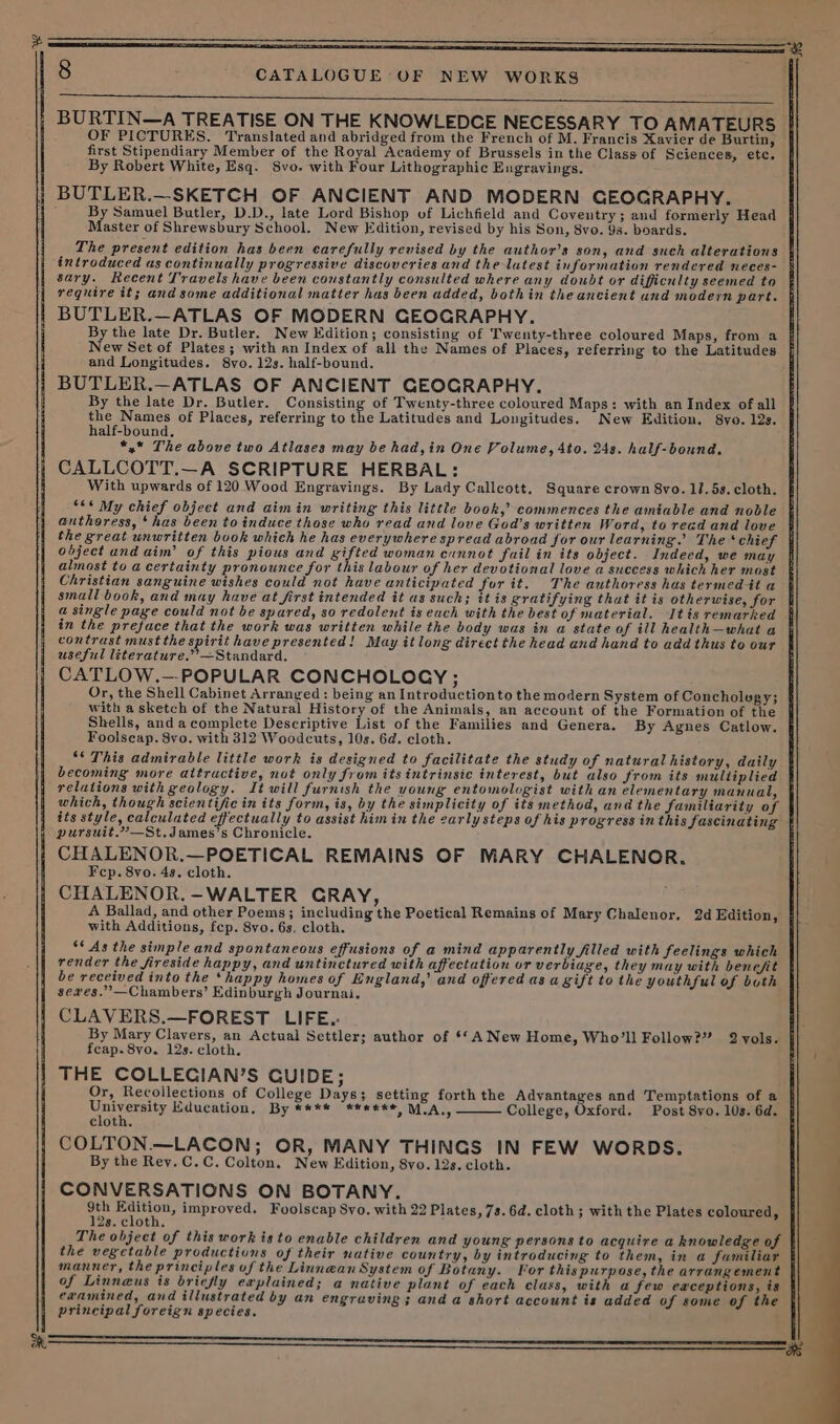 ——————————————— 8 CATALOGUE OF NEW WORKS | BURTIN—A TREATISE ON THE KNOWLEDGE NECESSARY TO AMATEURS OF PICTURES. Translated and abridged from the French of M. Francis Xavier de Burtin, first Stipendiary Member of the Royal Academy of Brussels in the Class of Sciences, etc. By Robert White, Esq. Svo. with Four Lithographic Eugravings. | BUTLER.—SKETCH OF ANCIENT AND MODERN GEOGRAPHY. < By Samuel Butler, D.D., late Lord Bishop of Lichfield and Coventry; and formerly Head Master of Shrewsbury School. New Edition, revised by his Son, 8vo. 9s. boards. The present edition has been carefully revised by the author's son, and such alterations | introduced as continually progressive discoveries and the latest information rendered neces- § sary. Recent Travels have been constantly consulted where any doubt or difficulty seemed to require it; and some additional matter has been added, bothin the ancient und modern part. BUTLER.—ATLAS OF MODERN GEOGRAPHY. By the late Dr. Butler. New Edition; consisting of Twenty-three coloured Maps, from a New Set of Plates; with an Index of all the Names of Places, referring to the Latitudes and Longitudes. 8vo. 12s. half-bound. ; BUTLER.—ATLAS OF ANCIENT GEOGRAPHY. H By the late Dr. Butler. Consisting of Twenty-three coloured Maps: with an Index of all j the Names of Places, referring to th half-bound, *,* The above two Atlases may be had,in One Volume, 4to. 24s. half-bound. CALLCOTT.—A SCRIPTURE HERBAL: “<* My chief object and aimin writing this little book,’ commences the amiable and noble authoress, ‘has been to induce those who read and love God’s written Word, to read and love b the great unwritten book which he has everywhere spread abroad for our learning.” The ‘chief | object and aim’ of this pious and gifted woman cannot fail in its object. Indeed, we may almost to a certainty pronounce for this labour of her devotional love a success which her most Christian sanguine wishes could not have anticipated for it. The authoress has termed it a small book, and may have at first intended it as such; it is gratifying that it is otherwise, for a single page could not be spared, so redolent is each with the best of material. Itis remarked in the preface that the work was written while the body was in a state of ill health—what a contrast must the spirit have presented! May it long direet the head and hand to add thus to our useful léterature.”’—Standard. CATLOW.—-POPULAR CONCHOLOCY; Or, the Shell Cabinet Arranged: being an Introductionto the modern System of Concholugy; with a sketch of the Natural History of the Animals, an account of the Formation of the Shells, and a complete Descriptive List of the Families and Genera. By Agnes Catlow. Foolseap. 8vo. with 312 Woodcuts, 10s. 6d. cloth. ‘* This admirable little work is designed to facilitate the study of natural history, daily becoming more aitructive, not only from its intrinsic interest, but also from its multiplied relations with geology. It will furnish the young entomologist with an elementary manual, which, though scientific in its form, is, by the simplicity of its method, and the familiarity of | its style, calculated effectually to assist him in the carly steps of his progress in this fascinating | pursuit.”—St.James’s Chronicle. CHALENOR,.—POETICAL REMAINS OF MARY CHALENOR, Fep. 8vo. 4s. cloth. CHALENOR.-WALTER CRAY, A Ballad, and other Poems; including the Poetical Remains of Mary Chalenor. 2d Edition, with Additions, fep. 8vo. 6s. cloth. ‘* As the simple and spontaneous effusions of a mind apparently filled with feelings which render the fireside happy, and untinctured with affectation or verbiage, they may with benefit be received into the ‘happy homes of England,’ and offered as a gift to the youthful of both seves.”’—Chambers’ Edinburgh Journai. CLAVERS.—FOREST LIFE. By Mary Clavers, an Actual Settlers author of ‘*A New Home, Who’ll Follow?” 2vyols. | feap. 8vo. 12s. cloth. ; THE COLLECIAN’S GUIDE; Or, Recollections of College Days; setting forth the Advantages and Temptations of a me gal Education, By **** *#eek* MLA,, College, Oxford. Post 8vo. 10s. 6d. cloth, COLTON.—LACON; OR, MANY THINGS IN FEW WORDS. By the Rey.C.C. Colton. New Edition, 8yo. 12s. cloth. CONVERSATIONS ON BOTANY. Soa improved, Foolscap Syo. with 22 Plates, 7s. 6d. cloth; with the Plates coloured, 8. cloth, The object of this work isto enable children and young persons to acquire a knowledge of } the vegetable productions of their native country, by introducing to them, in a familiar manner, the principles of the Linnean System of Botany. [or this purpose, the arrangement of Linnaeus is briefly eaplained; a native plant of each class, with a few eaceptions, is eaamined, and illustrated by an engraving ; and a short account is added of some of the principal foreign species. e Latitudes and Longitudes. New Edition. 8yo. 12s.