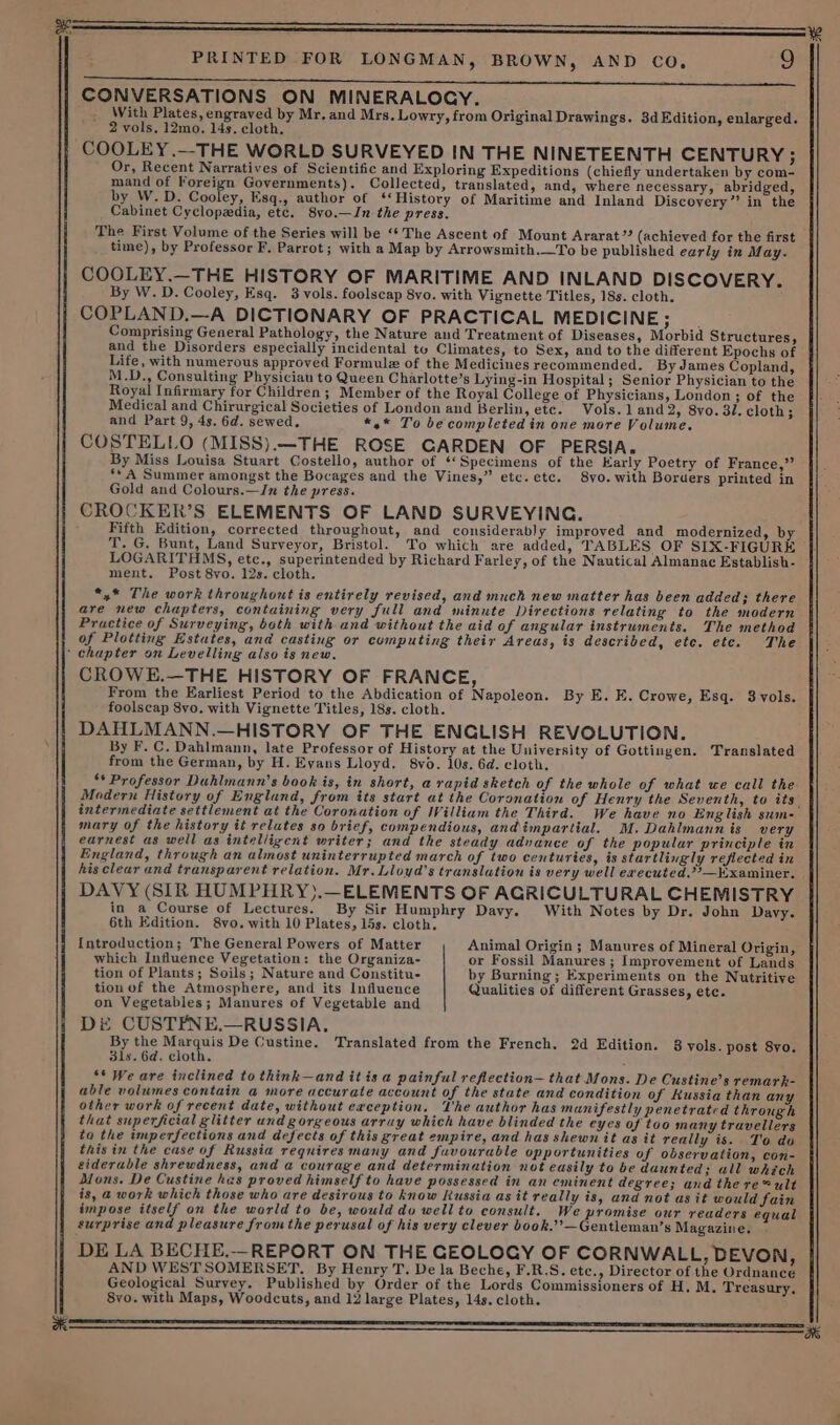 CONVERSATIONS ON MINERALOGY. With Plates, engraved by Mr. and Mrs. Lowry, from Original Drawings. 3d Edition, enlarged. 2 vols. 12mo. 14s. cloth. COOLEY.—THE WORLD SURVEYED IN THE NINETEENTH CENTURY ; Or, Recent Narratives of Scientific and Exploring Expeditions (chiefly undertaken by com- mand of hi Governments). Collected, translated, and, where necessary, abridged, by W.D. Cooley, Esq., author of ‘‘History of Maritime and Inland Discovery’’ in the Cabinet Cyclopedia, etc. 8vo.—In the press. The First Volume of the Series will be ‘‘ The Ascent of Mount Ararat”? (achieved for the first time), by Professor F. Parrot; with a Map by Arrowsmith.—To be published early in May. COOLEY.—THE HISTORY OF MARITIME AND INLAND DISCOVERY. By W.D. Cooley, Esq. 3 vols. foolscap 8yo. with Vignette Titles, 18s. cloth. COPLAND.—A DICTIONARY OF PRACTICAL MEDICINE Fie Comprising General Pathology, the Nature and Treatment of Diseases, Morbid Structures, and the Disorders especially incidental tu Climates, to Sex, and to the different Epochs of Life, with numerous approved Formule of the Medicines recommended. By James Copland, M.D., Consulting Physician to Queen Charlotte’s Lying-in Hospital; Senior Physician to the Royal Infirmary for Children; Member of the Royal College of Physicians, London; of the Medical and Chirurgical Societies of London and Berlin, etc. Vols. 1 and 2, 8yvo. 31. cloth; and Part 9, 4s. 6d. sewed. *,* To be completed in one more Volume. COSTELLO (MISS).—THE ROSE GARDEN OF PERSIA. By Miss Louisa Stuart Costello, author of ‘*Specimens of the Karly Poetry of France,” ‘A Summer amongst the Bocages and the Vines,” etc. etc. 8vo. with Borders printed in Gold and Colours.—In the press. CROCKER’S ELEMENTS OF LAND SURVEYING. Fifth Edition, corrected throughout, and considerably improved and modernized, by T, G. Bunt, Land Surveyor, Bristol. To which are added, TABLES OF SIX-FIGURE LOGARITHMS, etc., superintended by Richard Farley, of the Nautical Almanac Establish- ment. Post 8vo. 12s. cloth. *,* The work throughout is entirely revised, and much new matter has been added; there are new chapters, containing very full and minute Directions relating to the modern Practice of Surveying, both with and without the aid of angular instruments. The method of Plotting Estates, and casting or computing their Areas, is described, ete. etc. The ok CROWE.—THE HISTORY OF FRANCE, From the Earliest Period to the Abdication of Napoleon. By E. E. Crowe, Esq. 8vols. foolscap 8vo. with Vignette Titles, 18s. cloth. DAHLMANN.—HISTORY OF THE ENGLISH REVOLUTION. By F. C. Dahlmann, late Professor of History at the University of Gottingen. Translated from the German, by H. Evans Lloyd, 8vo. 10s. 6d. cloth. ‘* Professor Duhlmann’s book is, in short, a rapid sketch of the whole of what ue call the Modern History of England, from its start at the Coronation of Henry the Seventh, to its mary of the history it relates so brief, compendious, andimpartial. M.Dahlmann is very earnest as well as intelligent writer; and the steady advance of the popular principle in England, through an almost uninterrupted march of two centuries, is startlingly reflected in DAVY (SIR HUMPHRY).—ELEMENTS OF AGRICULTURAL CHEMISTRY in a Course of Lectures. By Sir Humphry Davy. With Notes by Dr. John Davy. 6th Edition, &amp;vo. with 10 Plates, 15s. cloth, Introduction; The General Powers of Matter Animal Origin ; Manures of Mineral Origin, which Influence Vegetation: the Organiza- or Fossil Manures ; Improvement of Lands tion of Plants; Soils; Nature and Constitu- by Burning; Experiments on the Nutritive tion of the Atmosphere, and its Influence Qualities of different Grasses, etc. on Vegetables; Manures of Vegetable and DE CUSTFPNE.—RUSSIA. By the Marquis De Custine. Translated from the French, 2d Edition. 8 yols. post 8yo. 31s. 6d. cloth, ** We are inclined to think—and it is a painful reflection— that Mons. De Custine’s remark- able volumes contain a more accurate account of the state and condition of Russia than an other work of recent date, without exception. The author has manifestly penetrated through that superficial glitter und gorgeous array which have blinded the eyes of too many travellers ta the imperfections and defects of this great empire, and has shewn it as it really is. To do this in the case of Russia requires many and fuvourable opportunities of observation, con- siderable shrewdness, and a courage and determination not easily to be daunted; all which Dons. De Custine has proved himself to have possessed in an eminent degree; and there@ult is, a work which those who are desirous to know Russia as it really is, and not as it would fain impose itself on the world to be, would do well to consult. We promise our readers equal surprise and pleasure fromthe perusal of his very clever book.’’—Gentleman’s Magazine, DE LA BECHE,—REPORT ON THE GEOLOGY OF CORNWALL, DEVON, AND WESTSOMERSET. By Henry T. De la Beche, F.R.S. ete., Director of the Ordnance Geological Survey. Published by Order of the Lords Commissioners of H, M. Treasury, 8vo. with Maps, Woodcuts, and 12 large Plates, 14s. cloth. ae