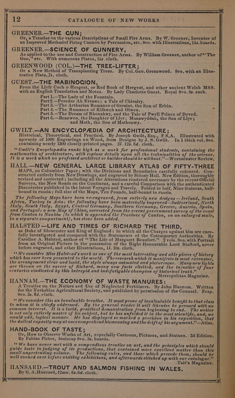 GREENER.—THE GUN; Or, a Treatise on the various Descriptions of Small Fire Arms. By W.Greener, Inventor of an Improved Methodof Firing Cannon by Percussion, etc. 8vo. with Illustrations, 15s.boards. GREENER.—SCIENCE OF GUNNERY, As applied tothe use and Construction of Fire Arms. By William Greener, author of *‘The Guo,’’etc. With numerous Plates, 15s. cloth. GREENWOOD (COL.)—THE TREE-LIFTER; Or a New Method of Transplanting Trees. By Col.Geo.Greenwood. 8vo. with an Illus- trative Plate,7s. cloth. GUEST.—THE MABINOCION, From the Llyfr Coch o Hergest, or Red Book of Hergest, and other ancient Welsh MSS. with an English Translation and Notes. By Lady Charlotte Guest. Royal 8vo. 8s. each. Part 1.—The Lady of the Fountain. Part2.—Peredur Ab Evrawc; a Tale of Chivalry. Part 3.—The Arthurian Romance of Geraint, the Son of Erbin. Part 4.—The Romance of Kilhwch and Olwen. Part 5.—The Dream of Rhonabwy, and the Tale of Pwyll Prince of Dyved. Part 6.—Branwen, the Daughter of Llyr: Manawyddan, the Son of Llyr; and Math, the Son of Mathonwy. GWILT.—AN ENCYCLOPAEDIA OF ARCHITECTURE; Historical, Theoretical, and Practical. By Joseph Gwilt, Esq., F.S.A. Illustrated with upwards of 1000 Engravings on Wood, from Designs by J. S.Gwilt. In 1 thick vol. 8vo. containing nearly 1300 closely-printed pages. 27. 12s. 6d. cloth. “Guwilt’s Encyclopedia ranks high as a work for professional students, containing the mathematics of architecture, with copious details upon all the technicalities of the science. It is a work which no professed architect or builder should be withont.’’—Westminster Review. HALL.—NEW GENERAL LARGE LIBRARY ATLAS OF FIFTY-THREE MAPS, on Columbier Paper ; with the Divisions and Boundaries carefully coloured. Con- structed entirely from New Drawings, and engraved by Sidney Hall. New Edition, thoroughly revised and corrected ; including all the Alterations rendered necessary by the recent Official Surveys, the New Roads on the Continent, and a.careful Comparison with the authenticated Discoveries published in the latest Voyages and Travels. Folded in half, Nine Guineas, half- bound in russia; full size of the Maps, Ten Pounds, half-bound in russia. The following Maps have been re-engraved, from entirely new designs —Ireland, South Africa, Turkey in Asia; the following have been materially improved—Switzerland, North Italy, South Italy, Egypt, Central Germany, Southern Germany, Greece, Austria, Spain, and Portugal; a new Map of China, corrected from the recent government survey of the coast from Canton to Nankin (to which is appended the Province of Cunton, on an enlarged scale, in a separate compartment), has since been added. HALSTED —LIFE AND TIMES OF RICHARD THE THIRD, as Duke of Gloucester and King of England: in which all the Charges against him are care- fully investigated and compared with the Statements of the Cotemporary Authorities. By Caroline A. Halsted, author of ‘* The Life of Margaret Beaufort.” 2 vols. 8vo. with Portrait from an Original Picture in the possession of the Right Honourable Lord Stafford, never before engraved, and other Illustrations, 1/. 10s. cloth. “* We consider Miss Halstead’s work as one of the most interesting and able pieces of history which has ever been presented to the world. The research which it manifests is most ea'tensive, the arrangement clear and lucid, the style always animated and picturesque. Many new lights are thrown on the career of Richard, many new facts elicited, and the injustice of four centuries vindicated by this intrepid and indefatigable champion of historical truth.” Metropolitan Magazine. HANNAM.—THE ECONOMY OF WASTE MANURES: A Treatise on the Nature and Use of Neglected Fertilizers. By John Hannam. Written for the pears Agricultural Society, and published by permission of the Counsel. Feap. 8vo. 3s. 6d. cloth. “‘ We consider this an invaluable treatise. It must prove of incalculable benefit to that class to whom it is chiefly addressed. By the general reader it will likewise be perused with no common interest. It is a lucid, practical demonstration from beginning to end. The writer is not only entirely master of his subject, but he has unfolded it in the most scientific, and, we would add, logical manner. He has displayed so marked a precision in his exposition, that the dullest capacity may at oncecomprehend his meaning and the drift of his argument.””—Atlas, HAND-BOOK OF TASTE; Or, How to Observe Works of Art, especially Cartoons, Pictures, and Statues. 3d Edition. By Fabius Pictor, foolscap 8vo. 3s. boards. “We have never met with a compendious treatise on art, and the principles which should guide taste in judging of its productions, that contained more excellent matter than this smallunpretending volume. The following rules, and those which precede them, should be well conned over before visiting exhibitions, and afterwards stitched up with our catalogue.” Tait’s Magazine. HANSARD.—TROUT AND SALMON FISHING IN WALES. By G. A.Hansard, 12mo. 63.6d. cloth.