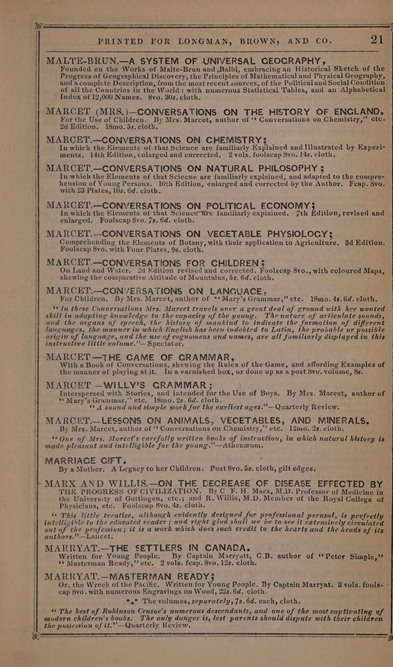 aa ~ PRINTED FOR LONGMAN, BROWN) AND CO. 21 MALTE-BRUN.—A SYSTEM OF UNIVERSAL GEOCRAPHY, Founded on the Works of Malte-Brun and ,Balbi, embracing an Historical Sketch of the Progress of Geographical Discovery, the Principles of Mathematical and Physical Geography, and a complete Description, from the most recent sources, of the Political and Social Condition of allthe Countries in the World: with numerous Statistical Tables, and an Alphabetical Index of 12,000 Names. 8vo. 30s. cloth. MARCET (MRS,.)—CONVERSATIONS ON THE HISTORY OF ENCLAND. For the Use of Children. By Mrs. Marcet, author of ‘* Conversations on Chemistry,” etc. 2d Edition. 18mo.5s.cloth. MARCET.—CONVERSATIONS ON CHEMISTRY3 J In which the Elements of that Science are familiarly Explained and Illustrated by Experi- ments. 14th Edition, enlarged and corrected. 2 vols. foolscap 8vo. 14s. cloth, MARCET,.—CONVERSATIONS ON NATURAL PHILOSOPHY 5 In which the Elements of that Sciecne are familiarly explained, and adapted to the compre- hension of Young Persons. 10th Edition, enlarged and corrected by the Author. Feap. 8yo. with 23 Plates, 10s. 6d. cloth. MARCET.—CONVERSATIONS ON POLITICAL ECONOMY 5 In which the Elements of that Science“are familiarly explained. 7th Edition, revised and enlarged, Foolscap 8vo. 7s. 6d. cloth. MARCET.—CONVERSATIONS ON VECETABLE PHYSIOLOGY 5 Comprehending the Elements of Botany, with their application to Agriculture. 8d Edition. Foolscap 8vo. with Four Plates, 9s. cloth. MARCET.—CONVERSATIONS FOR CHILDREN 5 On Land and Water. 2d Edition revised and corrected. Poolscen 8vo., with coloured Maps, shewing the comparative Altitude of Mountaius, 5s. 6d. cloth. MARCET.—CONVERSATIONS ON LANGUACE, For Children. By Mrs. Marcet, author of **Mary’s Grammar,” ete. 18mo. 4s. 6d. cloth. | 6* In these Conversations Mrs. Marcet travels over a great deal of ground with her wonted skill in adapting knowledge to the capacity of the young. Thenature of articulate sounds, |} and the organs of speech, the history of mankind to indicate the formation of different languages, the manner in which English has been indebted to Latin, the probable or possible origin of languaze, and the use of cognomens and names, are all familiarly displayed in this instructive little volume.”— Spectator. MARCET —THE GAME OF CRAMMAR, , With a Book of Conversations, shewing the Rules of the Game, and affording Examples of | the manner of playing atit. Ina varnished box, er done up as a post Svo. volume, 83. | MARCET —WILLY’S GRAMMAR; Interspersed with Stories, and intended for the Use of Boys. By Mrs. Marcet, author of ‘© Mary’s Grammar,’’ etc. 18mo. 2s. 6d. cloth. ‘64 sound and simple work for the earliest ages.’’—Quarterly Review: MARCET.—LESSONS ON ANIMALS, VECETABLES, AND MINERALS. By Mrs. Marcet, author of ‘‘ Conversations on Chemistry,” etc. 12mo. 2s. cloth. *©One of Mrs. Marcet’s carefully written books of instruction, in which natural history is made pleasant and intelligible for the young.’—Atheneum. MARRIACE CIFT. i By aMother. A Legacy to her Children. Post 8vo. 5s. cloth, gilt edges. »MARX AND WILLIS.—ON THE DECREASE OF DISEASE EFFECTED BY THE PROGRESS OF CIVILIZATION. By C_F. H. Marx, M.D. Professor of Medicine in the University of Gottingen, etc.; and R, Willis, M.D. Member of the Royal College of Physicians, ete. Foolscap 8vo. 4s, cloth. ‘ ‘“‘ This little treatise, although evidently designed for professional perusal, is perfectly intelligible to the educated reader ; and right glad shall we be to see it eatensively circulated out of the profession; it is a work which does such credit to the hearts and the heads of its anthors.’??—Lancet. MARRYAT.—THE SETTLERS IN CANADA. Written for Young People. By Captain Marryatt, C.B. author of ‘*Peter Simple,” 6¢ Masterman Ready,”’ etc. 2 vols. feap. 8vo. 12s. cloth. MARRYAT.—MASTERMAN READY5 Or, the Wreck of the Pacific. Written for Young People. By Captain Marryat. 8 vols. fools- cap Svyo. with numerous Engravings on Wood, 22s.6d. cloth. «,* The volumes, separately, 7s.6d. each, cloth. “ The best of Rebinson Crusoe’s numerous descendants, and one of the most captivating of modern children’s books. The only dunger is, lest parents should dispute with their children the possession of it,”’—Quarterly Review. fer 7 a