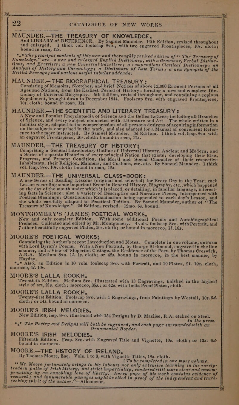 SSS a 22 CATALOGUE OF NEW WORKS a MAUNDER.—THE TREASURY OF KNOWLEDCE, And LIBRARY of REFERENCE. . By Samuel Maunder. 16th Edition, revised throughout and enlarged. 1 thick vol. foolscap 8vo., with two engraved Frontispieces, 10s. cloth; bound in roan, 12s. “.* The principal contents of this new and thoroughly revised edition of ** The Treasury of Knowledge,” are—a new and enlarged English Dictionary, with a Grammar, Verbal Distine- tions, and Egrereises; a new Universal Gazetteer; a compendious Classieal Dictionary; an Analysis of History and Chronology; a Dietionary of Law Terms; a new Synopsis of the } British Peerage; and various useful tabular addenda. MAUNDER.— THE BIOGRAPHICAL TREASURY: Consisting of Memoirs, Sketches, and brief Notices of above 12,000 Eminent Persons of all Ages end Nations, from the Earliest Period of History; forming a new and complete Dic- tionary of Universal Biography. 5th Edition, revised throughout, and containing a copious Supplement, brought down to December 1844. Foolscap Svo. with engraved Frontispiece, 10s. cloth; bound in roan, 12s. MAUNDER.—THE SCIENTIFIC AND LITERARY TREASURY =: A New and Popular Encyclopedia of Science and the Belles Lettres; including all Branches of Science, and every Subject connected with Literature and Art. The whole written in a familiar style, adapted to the comprehension of all persons desirous of acquiring information on the subjects comprised in the work, and also adapted for a Manual of convenient Refer- ence to the more instructed. By Samuel Maunder. 3d dition. 1 thick vol.feap.8vo with an engraved Frontispiece, 10s. cloth; bound in roan, 12s. MAUNDER,—THE TREASURY OF HISTORY35 Comprising a General Introductory Outline of Universal History, Ancient and Modern, and a Series of separate Histories of every principal Nation that exists; developing their Rise, Progress, and Present Condition, the Moral and Social Character of their respeetive Inhabitants, their Religion, Manners, and Customs, ete. etc. By Samuel Maunder. 1 thick vol. fceap. 8vo. 10s. cloth; bound in roan, 12s. MAUNDER.—THE UNIVERSAL CLASS=BOOK: A new Series of Reading Lessons (original and selected) for Every Day in the Year; each Lesson recording some important Event in General History, Biography, ete., which happened on the day of the month under which it is placed, or detailing, in familiar language, interest- ing facts in Science; also a variety of Descriptive and Narrative Pieces, interspersed with Poetical Gleanings: Questions for Examination being appended to each day’s Lesson, and the whole carefully adapted to Practical Tuition. By Samuel Maunder, author of ‘*The Treasury of Knowledge.’’ 2d Edition, revised. 12mo. 5s. bound. MONTGOMERY’S (JAMES) POETICAL WORKS. New and only complete Edition. With some additional Puems and Autobiographical Prefaces. Collected and edited by Mr.Montgomery. 4 vols. foolscap 8vo. with Portrait, and 7 other beautifully engraved Plates, 20s. cloth; or bound in morocco, 17.163. MOORE’S POETICAL WORKS; Containing the Author’s recent Introduction and Notes. Complete in one volume, uniform with Lord Byron’s Poems. With a New Portrait, by George Richmond, engraved in theline manner, and a View of Sloperton Cottage, the Residence of the Poet, by Thomas Creswick, A.R.A. Medium 8vo, 12. 1s. cloth; or 42s. bound in morocco, in the best manner, by Hayday. «,¢ Rise. an Edition in 10 vols. foolseap 8vo. with Portrait, and 19 Plates, 23. 10s. cloth; morocco, 47. 10s. MOORE’S LALLA ROOKH, Twentieth Edition. Medium 8vo. illustrated with 13 Engravings, finished in the highest style of art, 21s. cloth; morocco, 35s.; or 42s. with India Proof Plates, eloth. MOORE’S LALLA ROOKH, Twenty-first Edition. Foolscap 8vo. with 4 Engravings, from Paintings by Westall, 10s.6d.— cloth; or 14s. bound in morocco. MOORE’S IRISH MELODIES. ; New Edition, imp. 8yo. illustrated with 154 Designs by D. Maclise, R.A. etched on Steel. . In the press. *,* The Poetry and Designs will both be engraved, and each page surrounded with an Ornamental Border. MOORE’S IRISH MELODIES. Fifteenth Edition. Feap, 8vo. with Engraved Title and Vignette, 10s. cloth; er 13s. 6d- bound in morocco. MOORE.—THE HISTORY OF IRELAND. [To be completedin one more volume. “Mr. Moore fortunately brings to his labours not only extensive learning in the rarely- trodden paths of Irish history, but strict impartiality, rendered still more clear and uncom- promising by an ennobling love of liberty. Every page of his work contains evidence of research; and innumerable passages might be cited in proof of the independent and truth- seeking spirit of the author.’—Atheneum.