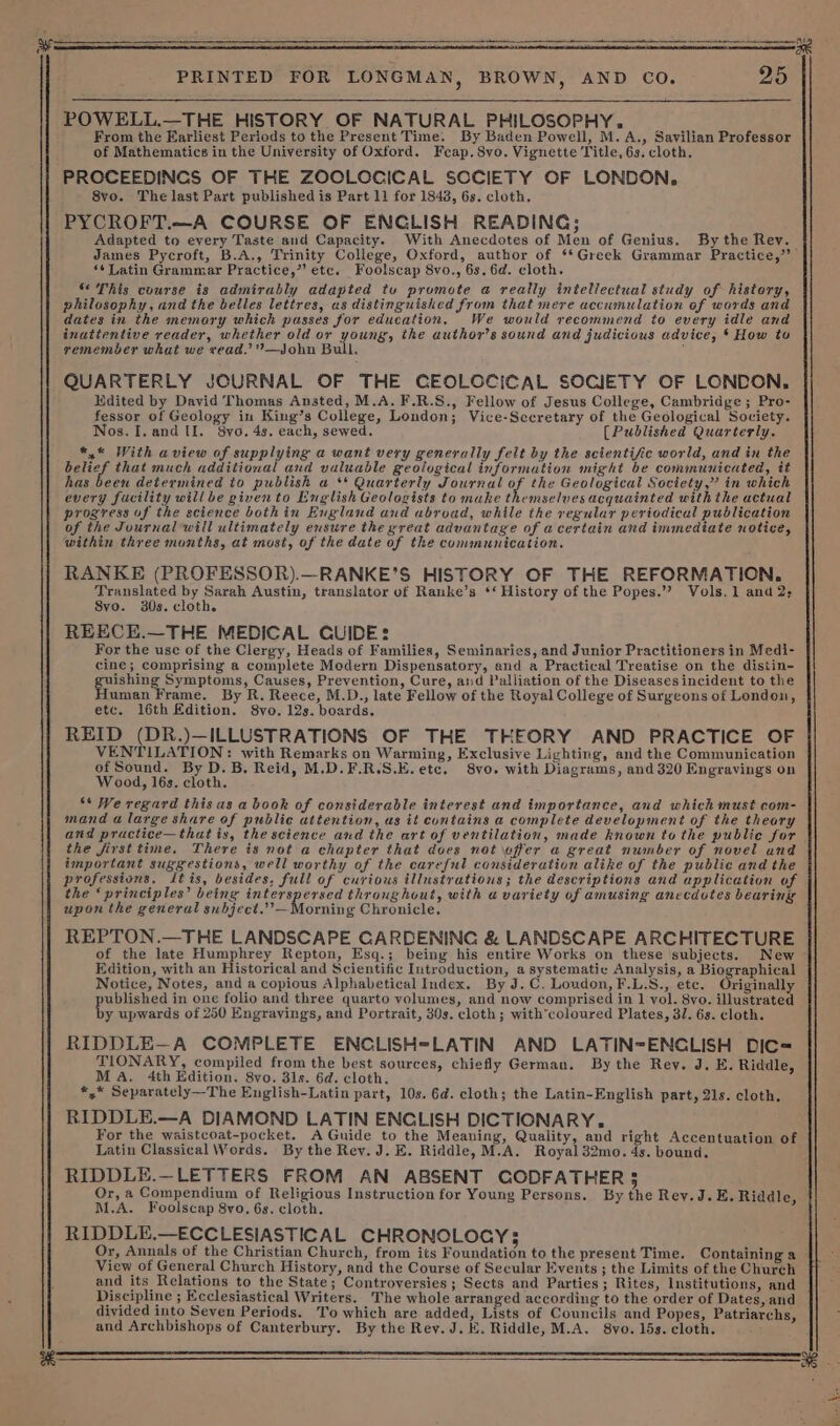 POWELL.—THE HISTORY OF NATURAL PHILOSOPHY. From the Earliest Periods to the Present Time. By Baden Powell, M.A., Savilian Professor of Mathematics in the University of Oxford. Fcap.8vo. Vignette Title, 6s. cloth, PROCEEDINCS OF THE ZOCLOCICAL SOCIETY OF LONDON, 8vo. The last Part published is Part 11 for 1848, 6s. cloth. PYCROFT.—A COURSE OF ENCLISH READING; Adapted to every Taste and Capacity. With Anecdotes of Men of Genius. By the Rev. James Pycroft, B.A., Trinity College, Oxford, author of ‘*Greek Grammar Practice,” ‘¢ Latin Grammar Practice,” etc. Foolscap 8vo., 6s. 6d. cloth. “ This course is admirably adapted tu promote a really intellectual study of history, philosophy, and the belles lettres, as distinguished from that mere accumulation of words and dates in the memory which passes for education. We would recommend to every idle and inattentive reader, whether old or young, the author's sound and judicious advice, * How tu remember what we vead.’”—John Bull. ; QUARTERLY JOURNAL OF THE CEOLOCICAL SOCIETY OF LONDON. Edited by David Thomas Ansted, M.A. F.R.S., Fellow of Jesus College, Cambridge ; Pro- fessor of Geology in King’s College, London; Vice-Sccretary of the Geological Society. Nos. I. and Ul. 8vo. 4s. each, sewed. [Published Quarterly. *,* With aview of supplying a want very generally felt by the scientific world, and in the belief that much additional and valuable geological informution might be communicated, it has been determined to publish a ** Quarterly Journal of the Geological Society,” in which every fucility will be givento English Geologists to make themselves acquainted with the actual progress of the science bothin England and abroad, while the regular periodical publication of the Journal will ultimately ensure the great advantage of acertain and immediate notice, within three months, at most, of the date of the communication. RANKE (PROFESSOR).—RANKE’S HISTORY OF THE REFORMATION. ae oo Austin, translator of Ranke’s ‘‘ History of the Popes.’”? Vols, 1 and 2; vo. 30s. cloth. REECE.—THE MEDICAL CUIDE: For the use of the Clergy, Heads of Families, Seminaries, and Junior Practitioners in Medi- cine; comprising a complete Modern Dispensatory, and a Practical Treatise on the distin- a eee riomss Causes, Prevention, Cure, and Palliation of the Diseasesincident to the uman Frame. By R. Reece, M.D., late Fellow of the Royal College of Surgeons of London, etc. 16th Edition. 8vo. 12s. boards. REID (DR.)—ILLUSTRATIONS OF THE THEORY AND PRACTICE OF VENTILATION: with Remarks on Warming, Exclusive Lighting, and the Communication of Sound. By D. B. Reid, M.D.F.R.S.E.etc. 8vo. with Diagrams, and 320 Engravings on Wood, 16s. cloth. - “* We regard this as a book of considerable interest and importance, and which must com- mand a large share of public attention, us it contains a complete development of the theory and pructice—that is, the science and the art of ventilation, made known to the public for the first time, There is not a chapter that does not wffer a great number of novel and important suggestions, well worthy of the careful consideration alike of the public and the professions. Jtis, besides, full of curious illustrations; the descriptions and application of the ‘principles’ being interspersed thronghout, with a variety of amusing anecdotes bearing upon the general subject.” — Morning Chronicle, REPTON.—THE LANDSCAPE CARDENING &amp; LANDSCAPE ARCHITECTURE of the late Humphrey Repton, Esq.; being his entire Works on these subjects. New Edition, with an Historical and Scientific Introduction, a systematic Analysis, a Biographical Notice, Notes, and a copious Alphabetical Index, By J.C. Loudon, F.L.S., etc. Originally poulensd in one folio and three quarto volumes, and now comprised in 1 vol. 8vo. illustrated y upwards of 250 Engrayings, and Portrait, 30s. cloth; with’coloured Plates, 3/7. 6s. cloth. RIDDLE—A COMPLETE ENCLISH=LATIN AND LATIN=ENCLISH DIC= TIONARY, compiled from the best sources, chiefly German. By the Rey. J. E. Riddle, MA. 4th Edition. 8vo. 31s. 6d. cloth. *,* Separately—The English-Latin part, 10s. Gd. cloth; the Latin-English part, 21s. cloth. RIDDLE.—A DIAMOND LATIN ENCLISH DICTIONARY. For the waistcoat-pocket. A Guide to the Meaning, Quality, and right Accentuation of Latin Classical Words. By the Rev. J. E. Riddle, M.A. Royal 32mo. 4s. bound. RIDDLE.—LETTERS FROM AN ABSENT CODFATHER $ M.A. Foolscap 8vo, 6s. cloth. RIDDLE.—ECCLESIASTICAL CHRONOLOGY; Or, Annals of the Christian Church, from its Foundation to the present Time. Containing a View of General Church History, and the Course of Secular Events ; the Limits of the Church and its Relations to the State; Controversies ; Sects and Parties; Rites, Institutions, and Discipline ; Ecclesiastical Writers. The whole arranged according to the order of Dates, and divided into Seven Periods. To which are added, Lists of Councils and Popes, Patriarchs, and Archbishops of Canterbury. By the Rey. J. E. Riddle, M.A. 8vo. 15s. cloth.