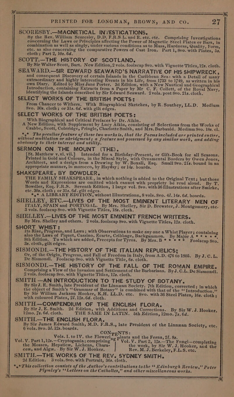 ——_— SCORESBY.—MAGNETICAL INVESTICATIONS. By the Rey. William Scoresby, D.D. F.R.S.L. and E. etc. ete. Comprising Investigations concerning the Laws or Principles affecting the Power of Magnetic Steel Plates or Bars, in combination as well as singly, under various conditions as to Mass, Hardness, Quality, Form, etc. as also concerning the comparative Powers of Cast Iron. Part 1, 8vo. with Plates, 5s. cloth ; Part 2, 10s. 6d. SCOTT.—THE HISTORY OF SCOTLAND, By Sir Walter Scott, Bart. New Edition, 2 vols. foolscap Svo. with Vignette Titles, 12s. cloth. SEAWARD.—SIR EDWARD SEAWARD’S NARRATIVE OF HIS SHIPWRECK, and consequent Discovery of certain Islands in the Caribbean Sea: with a Detail of many extraordinary and highly interesting Events in his Life, from 1733 to 1749, as written in his own Diary. Edited by Miss Jane Porter. 3d Edition, with a New Nautical and Geographical Introduction, containing Extracts from a Paper by Mr C. F. Collett, of the Royal Navy, identifying the Islands described by Sir Edward Seaward. Zvols. post 8vo. 21s. cloth. SELECT WORKS OF THE BRITISH POETS: From Chaucer to Withers. With Biographical Sketches, by R. Southey, LL.D. Medium 8vo. 30s. cloth; or 31s. 6d. with gilt edges. SELECT WORKS OF THE BRITISH POETS: With Biographical and Critical Prefaces by Dr. Aikin. A New Edition, with Supplement by Lucy Aikin, consisting of Selections from the Works of Crabbe, Scott, Coleridge, Pringle, Charlotte Smith, and Mrs. Barbauld. Medium 8vo. 18s, cl. *,* The peculiar feature of these two works is, that the Poems included are printed en tire, without mutilation or abridgment; a feature not possessed by any similar work, and adding obviously to their interest and utility. SERMON ON THE MOUNT (THE). [St. Matthew ued). vile Intended for a Birthday-Present, or Gift-Book for all Seasons. Printed in Gold and Colours, in the Missal Style, with Ornamental Borders by Owen Jones, Architect, and a design from a Drawing by W. Boxall, Esq. Small 8yo, 27s. bound in an appropriate manner, in morocco, by Hayday; or 14s. boards. SHAKSPEARE, BY BOWDLER. THE FAMILY SHAKSPEARE, in which nothing is added to the Original Text; but those Words and Expressions are omitted which cannot with propriety be read aloud, By T. Bowdler, Esq. I'.R.S. Seventh Edition, 1 large vol. 8vo. with 36 Illustrations after Smirke, etc. 30s. cloth; or 31s. 6d. gilt edges. ; *,* A LIBRARY EDITION, without Illustrations, 8 vols. 8vo. 4/. 14s. 6d. boards. SHELLEY, ETC.—LIVES OF THE MOST EMINENT LITERARY MEN OF ITALY, SPAIN and PORTUGAL. By Mrs. Shelley, Sir D. Brewster, J. Montgomery, etc. 3 vols. foolscap 8vo. with Vignette Titles, 18s. cloth. SHELLEY.—LIVES OF THE MOST EMINENT FRENCH WRITERS. By Mrs. Shelley and others. 2 vols. foolscap 8vo. with Vignette Titles, 12s. cloth. SHORT WHIST : , ; its Rise, Progress, and Laws; with Observations to make any one a Whist Player; containing also the Laws of Piquet, Cassino, Ecarte, Cribbage, Backgammon. By Major A * * * * «© 8th Edition. To which are added, Precepts for Tyros. By Mrs.B * * * ® * Foolscap 8vo. 3s. cloth, gilt edges. SISMONDI,.—THE HISTORY OF THE ITALIAN REPUBLICS; Or, of the Origin, Progress, and Fall of Freedom in Italy, from A.D. 476 to 1805. By J.C.L. De Sismondi. Foolscap 8vo. with Vignette Title, 6s. cloth. SISMONDI.—THE HISTORY OF THE FALL OF THE ROMAN EMPIRE. Comprising a View of the Invasion and Settlement of the Barbarians. By J.C.L. De Sismondi. 2 vols. foolscap 8vo. with Vignette Titles, 12s. cloth. SMITH —AN INTRODUCTION TO THE STUDY OF BOTANY. By SirJ. E, Smith, late President of the Linnwan Society. 7th Edition, corrected ; in which the object of Smith’s ‘‘Grammar of Botany”? is combined with that of the Introduction.” By Sir William Jackson Hooker, K.H. LL.D. etc. 8vo. with 36 Steel Plates, 16s. cloth ; with coloured Plates, 27.128. 6d. cloth. SMITH.—COMPENDIUM OF THE ENCLISH FLORA. — By Sir J. E.Smith. 2d Edition, with Additions and Corrections. By Sir W.J. Hooker, 12mo. 7s. 6d. cloth. THE SAME IN LATIN. 5th Edition, 12mo. 7s. 6d. SMITH.—THE ENCLISH FLORA. By Sir James Edward Smith, M.D. F.R.S., late President of the Linnzan Society, etc. 6 vols. 8vo. 31. 12s. boards. Vols. I. to IV. the Floweri,, plants and the Ferns, 21. 8s. Vol. V. Part 1,12s.—Cryptogamia; comprising B* Vol. V. Part 2, 12s.—The Fungi—completing the Mosses, Hepatic, Lichens, Chara- the work, by Sir W. J. Hooker, and the cee, and Alge. - By Sir W. J. Hooker. Rey. M. J. Berkeley, F.L.S. etc. SMITH.—THE WORKS OF THE REV. SYDNEY SMITH. 2d Edition. 3 vols. 8vo. with Portrait, 36s. cloth. *,* This collection consists of the Author’s contributions tothe ‘* Edinburgh Review,” Peter Plymley’s ‘‘Letters on the Catholics,” and other miscellaneous works.