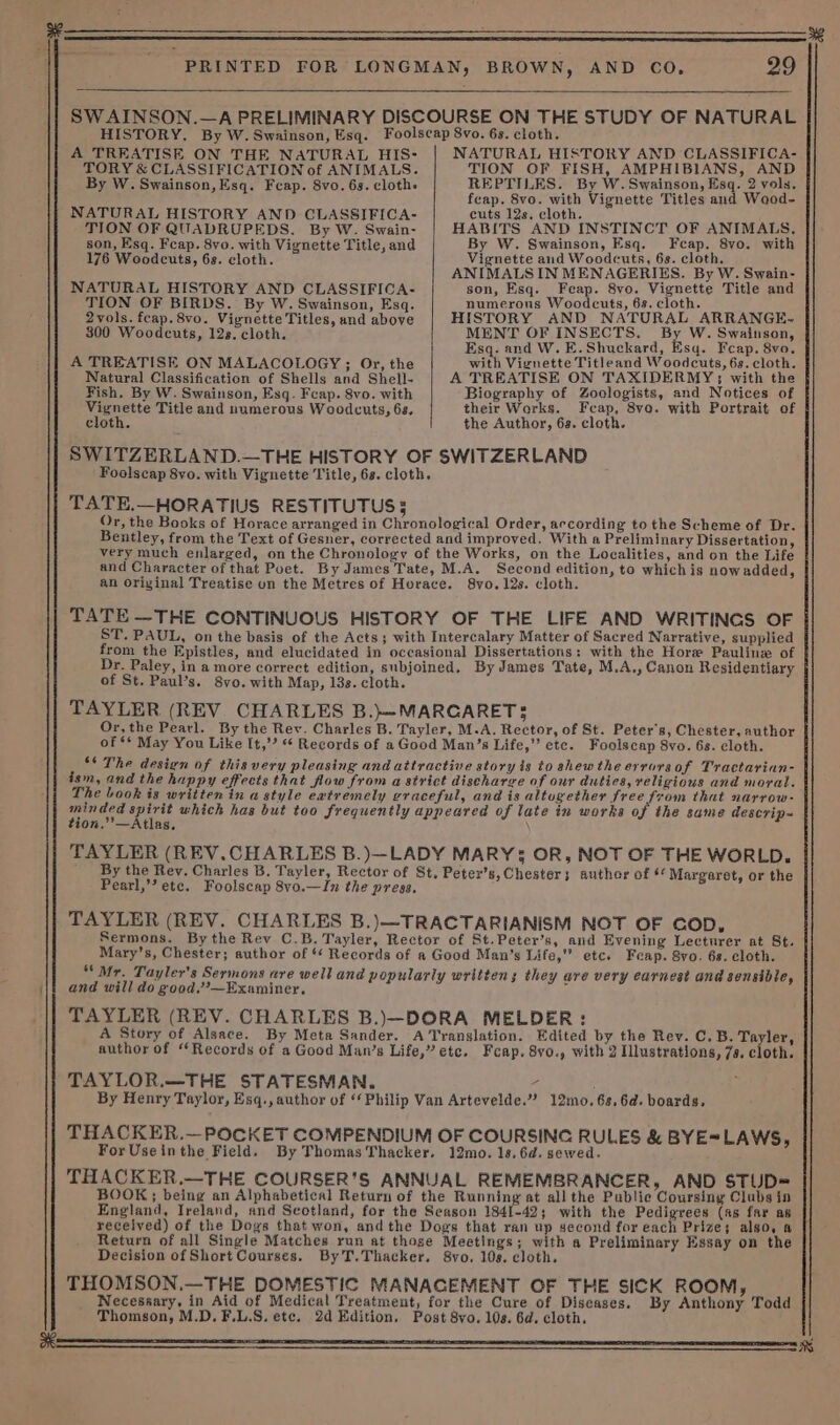 A TREATISE ON THE NATURAL HIS- TORY &amp; CLASSIFICATION of ANIMALS. By W. Swainson, Esq. Feap. 8vo. 6s. clothe NATURAL HISTORY AND CLASSIFICA- TION OF QUADRUPEDS. By W. Swain- son, Esq. Fcap. 8vo. with Vignette Title, and 176 Woodcuts, 68. cloth. NATURAL HISTORY AND CLASSIFICA- TION OF BIRDS. By W. Swainson, Esq. 2vols. fcap.8vo. Vienette Titles, and above 300 Woodcuts, 12s. cloth. A TREATISE ON MALACOLOGY ; Or, the Natural Classification of Shells and Shell- NATURAL HISTORY AND CLASSIFICA- TION OF FISH, AMPHIBIANS, AND REPTILES. By W. Swainson, Esq. 2 vols. feap. 8vo. with Vignette Titles and Waod- cuts 12s. cloth. HABITS AND INSTINCT OF ANIMALS, By W. Swainson, Esq. Fcap. 8vo. with Vignette and Woodcuts, 6s. cloth. ANIMALS IN MENAGERIES. By W. Swain- son, Esq. Feap. 8vo. Vignette Title and numerous Woodcuts, 63. cloth. HISTORY AND NATURAL ARRANGE- MENT OF INSECTS, By W. Swainson, Esq. and W.E.Shuckard, Esq. Feap. 8vo. with Vignette Titleand Woodcuts, 6s. cloth. A TREATISE ON TAXIDERMY; with the Biography of Zoologists, and Notices of their Works. Feap, 8ve. with Portrait of the Author, 6s. cloth. Fish. By W. Swainson, Esq. Fcap. 8vo. with — Title and numerous Woodcuts, 68. cloth. SWITZERLAND.—THE HISTORY OF SWITZERLAND Foolscap 8vo. with Vignette Title, 6s. cloth. TATE.—HORATIUS RESTITUTUS § Or, the Books of Horace arranged in Chronological Order, according to the Scheme of Dr. Bentley, from the Text of Gesner, corrected and improved. With a Preliminary Dissertation, very much enlarged, on the Chronology of the Works, on the Localities, and on the Life and Character of that Poet. By James Tate, M.A. Second edition, to which is nowadded, an Orivinal Treatise un the Metres of Horace. 8vo. 12s. cloth. TATE —THE CONTINUOUS HISTORY OF THE LIFE AND WRITINGS OF ST. PAUL, on the basis of the Acts; with Intercalary Matter of Sacred Narrative, supplied from the Epistles, and elucidated in occasional Dissertations: with the Hore Pauline of Dr. Paley, in a more correct edition, subjoined. By James Tate, M.A., Canon Residentiary of St. Paul’s. 8vo. with Map, 13s. cloth. TAYLER (REV. CHARLES B.}=MARCARET 3 Or,the Pearl. By the Rev. Charles B. Tayler, M.A. Rector, of St. Peter's, Chester, author of ** May You Like It,”? ** Records of aGood Man’s Life,”’ etc. Foolscap 8vo. 6s. cloth. ‘* The design of this very pleasing and attractive story is to shew the errorsof Tractarian- ism, and the happy effects that flow from a strict discharge of our duties, religious and moral. The Look is written in a style extremely graceful, and is altugether free from that narrow- Pane. ee which has but too frequently appeared of late in works of the same descrip- ion.’’—Atlas. TAYLER (REV.CHARLES B.)—LADY MARY: OR, NOT OF THE WORLD. By the Rev. Charles B. Tayler, Rector of St, Peter’s, Chester; author of * Margaret, or the Pearl,’’ etc. Foolscap 8vo.—In the press. TAYLER (REV. CHARLES B.)—TRACTARIANISM NOT OF cop, Sermons. By the Rev C.B. Tayler, Rector of St.Peter’s, and Evening Lecturer at St. Mary’s, Chester; author of ‘ Records of a Good Man’s Life,” etc. Feap. Svo. 6s. cloth. “ Mr. Tayler’s Sermons are well and popularly written; they are very earnest and sensible, and will do good’—Examiner, = TAYLER (REV. CHARLES B.)—DORA MELDER: A Story of Alsace. By Meta Sander. A Translation. Edited by the Rev. C. B. Ta ler, author of “Records of a Good Man’s Life,” etc. Feap. 8vo., with 2 Illustrations, 7s, cloth. TAYLOR.—THE STATESMAN. 4 : By Henry Taylor, Esq., author of “Philip Van Artevelde.”’ 12mo.6s,6d. boards. THACKER.— POCKET COMPENDIUM OF COURSING RULES &amp; BYE= For Useinthe Field. By Thomas Thacker. 12mo. 1s, 6d. sewed. THACKER.—THE COURSER’S ANNUAL REMEMBRANCER, AND STUD= BOOK; being an Alphabetical Return of the Running at all the Public Coursing Clubs in England, Ireland, and Scotland, for the Season 1841-42; with the Pentre (as far as received) of the Dogs that won, andthe Dogs that ran up second for each Prize; algo, a Return of all Single Matches run at thoge Meetings; with a Preliminary Essay on the Decision of Short Courses. ByT.Thacker. 8vo. 108. cloth. THOMSON.—THE DOMESTIC MANACEMENT OF THE SICK ROOM, Necessary, in Aid of Medical Treatment, for the Cure of Diseases. By Anthony Todd Thomson, M.D.F.L.S. etc. 2d Edition. Post 8vo. 10s. 6d. cloth. LAWS,