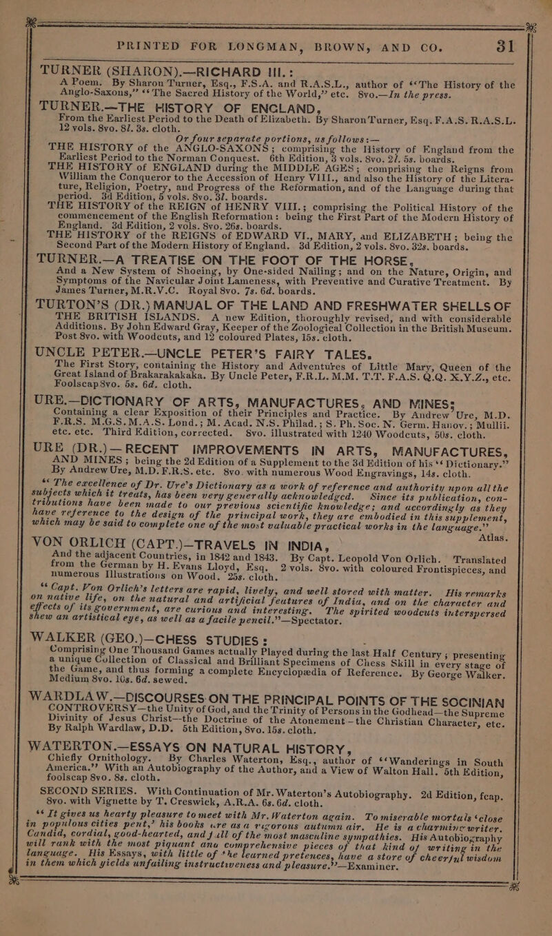 TURNER (SHARON).—RICHARD III. : A Poem. By Sharon Turner, Esq., F.S.A. and R.A.S.L., author of ‘The History of the Anglo-Saxons,” ‘* The Sacred History of the World,” etc. 8vo.—In the press. TURNER.—THE HISTORY OF ENGLAND, From the Earliest Period to the Death of Elizabeth. By Sharon Turner, Esq. F,A.S. R.A.S.L. 12 vols. 8vo. 8/. 3s. cloth. Or four separate portions, us follows :— THE HISTORY of the ANGLO-SAXONS; comprising the History of England from the Earliest Period to the Norman Conquest. 6th Edition, 3 vols. 8vo. 2/. 5s. boards. THE HISTORY of ENGLAND during the MIDDLE AGES; comprising the Reigns from William the Conqueror to the Accession of Henry VIII., and also the History of the Litera- ture, Religion, Poetry, and Progress of the Reformation, and of the Language during that period, 3d Edition, 5 vols. 8vo. 32. boards. THE HISTORY of the REIGN of HENRY VIII.; comprising the Political History of the commencement of the English Reformation: being the First Part of the Modern History of England. 3d Edition, 2 vols. 8vo. 26s. boards. : THE HISTORY of the REIGNS of EDWARD VI., MARY, and ELIZABETH; being the Second Part of the Modern History of England. 3d Edition, 2 vols. 8vo. 32s. boards. : TURNER.—A TREATISE ON THE FOOT OF THE HORSE, , And a New System of Shoeing, by One-sided Nailing; and on the Nature, Origin, and Symptoms of the Navicular Joint Lameness, with Preventive and Curative Treatment. By James Turner, M.R.V.C. Royal 8vo. 7s. 6d. boards. TURTON’S (DR.) MANUAL OF THE LAND AND FRESHWATER SHELLS OF THE BRITISH ISLANDS. A new Edition, thoroughly revised, and with considerable Additions. By John Edward Gray, Keeper of the Zoological Collection in the British Museum. Post 8vo. with Woodcuts, and 12 coloured Plates, 15s. cloth. UNCLE PETER.—UNCLE PETER’S FAIRY TALES. The First Story, containing the History and Adventures of Little Mary, Queen of the Great Island of Brakarakakaka. By Uncle Peter, F.R.L. M.M. T.T. F.A.S. Q.Q. 2. Y¥.Zey CLC, Foolscap8vo. 5s. 6d. cloth. URE.—DICTIONARY OF ARTS, MANUFACTURES, AND MINES 5 Containing a clear Exposition of their Principles and Practice. By Andrew Ure, M.D. F.R.S. M.G.S.M.A.S. Lond.; M. Acad. N.S. Philad.; S. Ph.Soc. N. Germ. Hanoy. ; Mullii. etc. etc. Third Edition, corrected. 8vo. illustrated with 1240 Woodcuts, 50s. cloth. URE (DR.)—RECENT IMPROVEMENTS IN ARTS, MANUFACTURES, AND MINES; being the 2d Edition of a Supplement to the 3d Edition of his ** Dictionary.” By Andrew Ure, M.D. F.R.S. etc. 8vo. with numerous Wood Engravings, 14s. cloth. ‘* The excellence of Dr. Ure’s Dictionary asa work of reference and authority upon all the aes which it treats, has been very generally acknowledycd. Since its publication, con- utions have been made to our previous scientific knowledge; and accordingly as they tré have reference to the design of the principal work, they are embodied in this supplement, which may be said to complete one of the most valuable practical works in the language.” Atlas. VON ORLICH (CAPT.)—TRAVELS IN INDIA 3 And the adjacent Countries, in 1842 and 1843. By Capt. Leopold Von Orlich. Translated from the German by H. Evans Lloyd, Esq. 2vols. 8vo. with coloured Frontispieces, and numerous Illustrations on Wood, 25s. cluth. “* Capt. Von Orlich’s letters are rapid, lively, and well stored with matter. His remarks on native life, on the natural and artificial feutures of India, and on the character and py cess of its government, are curious and interesting. The spirited woodcuts interspersed shew an artistical eye, as well as a facile pencil.” —Spectator. WALKER (GEO.)—CHESS STUDIES : ; Comprising One Thousand Games actually Played during the last Half Century ; presenting a unique Collection of Classical and Brilliant Specimens of Chess Skill in every stage of the Game, and thus forming a complete Encyclopedia of Reference. By George Walker. Medium 8vo. 10s. 6d. sewed. WARDLA W.—DISCOURSES ON THE PRINCIPAL POINTS OF THE SOCINIAN CONTROVERSY—the Unity of God, and the Trinity of Persons in the Godhead—the Supreme Divinity of Jesus Christ—-the Doctrine of the Atonement—the Christian Character, etc. By Ralph Wardlaw, D.D. 5th Edition, 8vo. 15s. cloth. WATERTON.—ESSAYS ON NATURAL HISTORY, Chiefly Ornithology. By Charles Waterton, Esq., author of ‘‘Wanderings in South America.’’ With an Autobiography of the Author, and a View of Walton Hall. 5th Edition, foolscap 8vo. 8s. cloth. SECOND SERIES. With Continuation of Mr.Waterton’s Autobiography. 2d Edition, feap. 8vo. with Vignette by T. Creswick, A.R.A. 63. 6d. cloth. “* It gives us hearty pleasure to meet with Mr.Waterton again. To miserable mortals ‘close in populous cities pent,’ his books ure asa eesorous autumn air. He is acharmine writer, Candid, cordial, good-hearted, and j ull of the most masculine sympathies. His Autobiozraphy will rank with the most piquant ana comprehensive pieces of that kind of writing in the language. His Essays, with little of the learned pretences, have a store of cheerful wisdom in them which yields unfailing instructiveness and pleasure.??—Examiner.