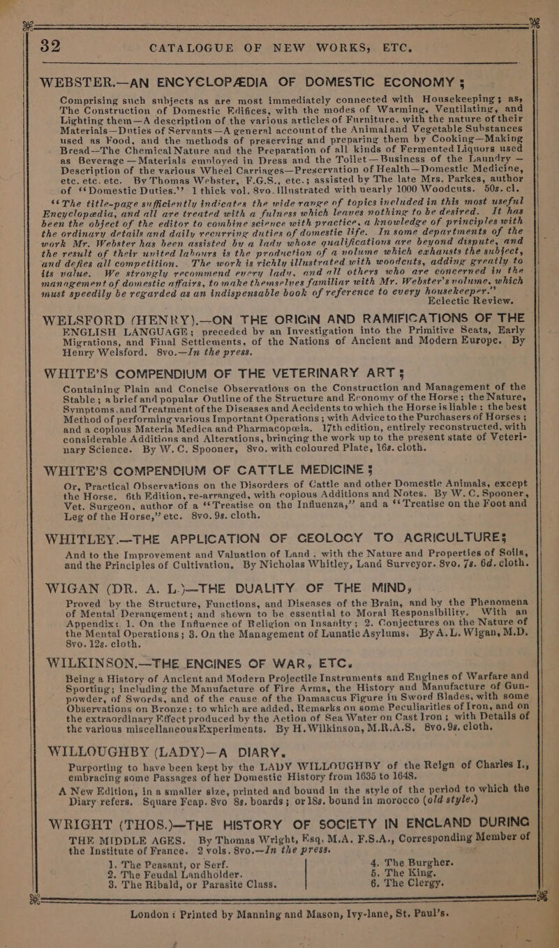 on U oo CATALOGUE OF NEW WORKS, ETC. WEBSTER.—AN ENCYCLOPAEDIA OF DOMESTIC ECONOMY 5 Comprising such subjects as are most immediately connected with Housekeeping 3 aS, The Construction of Domestic Edifices, with the modes of Warming, Ventilating, and Lighting them—A description of the various articles of Furniture. with the nature of their Materials—Duties of Servants —A general account of the Animal and Vegetable Substances used as Food, and the methods of preserving and preparing them by Cooking—Making Bread—The Chemical Nature aud the Preparation of all kinds of Fermented Liquors used as Beverage — Materials emnloyed in Dress and the Toilet— Business of the Laundry — Description of the various Wheel Carriages—Preservation of Health—Domestic Medicine, ete. etc.etc. By Thomas Webster, F.G.S., etc.; assisted by The late Mrs. Parkes, author of ‘*Domestic Duties.’? 1 thick vol. 8vo. illustrated with uearly 1000 Woodcuts. 50s. cl. ‘The title-page sufficiently indicates the wide range of topics included in this most useful Encyclopedia, and all are treated with a fulness which leaves nothing to be desired. It has been the object of the editor to combine science with practice, a knowledge of principles with the ordinary details and daily recurring duties of domestic life. In some departments of the work Mr. Webster has been assisted by a lady whose qualifications are beyond dispute, and the result of their united labours is the production of a volume which exhansts the subject, and defies all competition. The work is richly illustrated with woodcuts, adding greatly to its value. We strongly recommend every lady, and all others who are coneerned in the management of domestic affairs, to make themselves familiar with Mr. Webster's volume, which must speedily be regarded as an indispensable book af reference to every housekeeper.” ; Eclectic Review. WELSFORD (HENRY).—ON THE ORICIN AND RAMIFICATIONS OF THE ENGLISH LANGUAGE; preceded by an Investigation into the Primitive Seats, Harly Migrations, and Final Settlements, of the Nations of Ancient and Modern Europe. By Henry Welsford. 8vo.—In the press. WHITE’S COMPENDIUM OF THE VETERINARY ART 5 Containing Plain and Concise Observations on the Construction and Management of the Stable; abrief and popular Outline of the Structure and Economy of the Horse; the Nature, Symptoms,and Treatment of the Diseases and Accidents to which the Horse is liable: the best Method of performing various Important Operations ; with Advice to the Purchasers of Horses ; and a copicus Materia Medica and Pharmacopeia. 17th edition, entirely reconstructed, with considerable Additions and Alterations, bringing the work up to the present state of Veteri- nary Science. By W.C. Spooner, 8vo. with coloured Plate, 16s. cloth. WHITE’S COMPENDIUM OF CATTLE MEDICINE 5 Or, Practical Observations on the Disorders of Cattle and other Domestic Animals, except the Horse. 6th Fdition, re-arranged, with copious Additions and Notes. By W.C. Spooner, Vet. Surgeon, author of a “Treatise on the Influenza,” and a ‘Treatise on the Foot and Leg of the Horse,” etc. 8vo. 9s. cloth. WHITLEY.—THE APPLICATION OF CEOLOGY TO ACGRICULTURES And to the Improvement and Valuation of Land. with the Nature and Properties of Soils, and the Principles of Cultivation. By Nicholas Whitley, Land Surveyor. 8vo, 7s. 6a. cloth. WIGAN (DR. A. LJ—THE DUALITY OF THE MIND, Proved by the Structure, Functions, and Diseases of the Brain, and by the Phenomena of Mental Derangement; and shewn to be essential to Moral Responsibility. With an Appendix: 1. On the Influence of Religion on Insanity; 2. Conjectures on the Nature of the Mental Operations; 8. On the Management of Lunatic Asylums. By A.L. Wigan, M.D. 8vo. 12s. cloth, WILKINSON.—THE ENGINES OF WAR, ETC. Being a History of Ancient and Modern Projectile Instruments and Engines of Warfare and Sporting; including the Manufacture of Fire Arms, the History and Manufacture of Gun- powder, of Swords, and of the cause of the Damascus Figure in Sword Blades, with some Observations on Bronze: to which are added, Remarks on some Peculiarities of Iron, and on the extraordinary Effect produced by the Action of Sea Water on Cast Iron; with Details of the various miscellaneousExperlments. By H. Wilkinson, M.R.A.S. 8vo. 9s. cloth, WILLOUGHBY (LADY)—A DIARY. Purporting to have been kept by the LADY WILLOUGHBY of the Reign of Charles I., embracing some Passages of her Domestic History from 1635 to 1648. A New Edition, in a smaller size, printed and bound in the style of the period to which the Diary refers, Square Fcap. 8vo 8s. boards; or 18s. bound in morocco (old style.) WRIGHT (THOS.)—THE HISTORY OF SOCIETY IN ENGLAND DURING THE MIDDLE AGES. By Thomas Wright, Esq. M.A. F.S.A., Corresponding Member of the Institute of France. 2 vols. 8vo.—Jn the press. ; : 1. The Peasant, or Serf. 4. The Burgher. 2. The Feudal Landholder. 5. The King. 3. The Ribald, or Parasite Cluss. 6. The Clergy. oe London Printed by Manning and Mason, Ivy-lane, St. Paul’s.