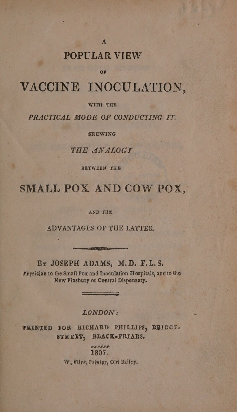 A POPULAR VIEW OF VACCINE INOCULATION, WITH THE PRACTICAL MODE OF CONDUCTING iT. SHEWING THE ANALOGY SMALL POX AND COW POX, AND THE ADVANTAGES OF THE LATTER. EE ee By JOSEPH ADAMS, M.D. F.L.S. Physician to the Small Pox and Inoculation Hospitals, and to the New Finsbury or Central Dispensary. LONDON ;: PRINTED FOR RICHARD PHILLIPS, BRIDGE- STREET, BLACK-FRIARS. ILPIDA 1807. W, Flint, Printer, Old Bailey,