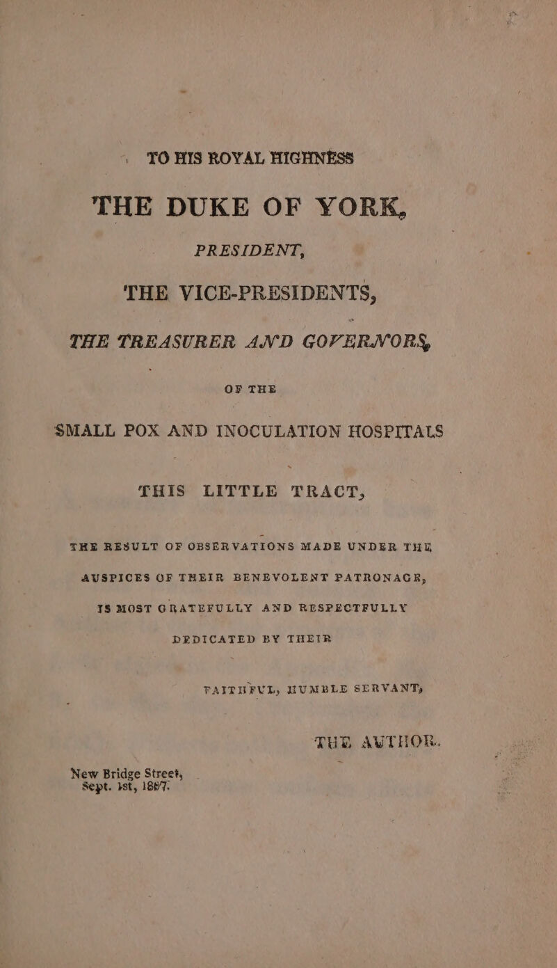 TO HIS ROYAL HIGHNESS THE DUKE OF YORK, PRESIDENT, THE VICE-PRESIDENTS, THE TREASURER AND GOVER.WVORS, OF THE SMALL POX AND INOCULATION HOSPITALS THIS LITTLE TRACT, THE RESULT OF OBSERVATIONS MADE UNDER THY AUSPICES OF THEIR BENEVOLENT PATRONAGE, TS MOST GRATEFULLY AND RESPECTFULLY REDICATED BY THEIR FAITUFUL, HUMBLE SERVANT, TUR AUTHOR. New Bridge Street, Sept. Ist, 1807.