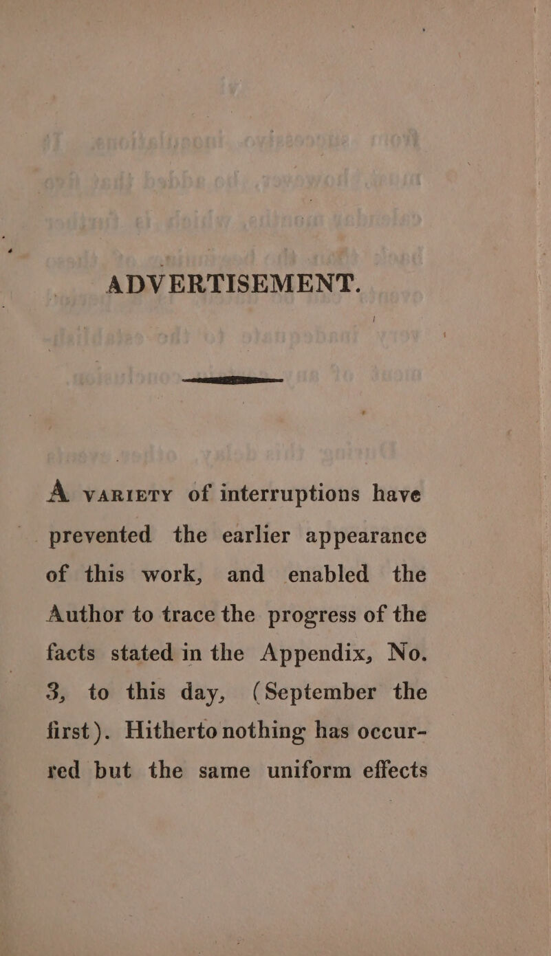 ADVERTISEMENT. A variety of interruptions have prevented the earlier appearance of this work, and enabled the Author to trace the progress of the facts stated in the Appendix, No. 3, to this day, (September the first ). Hitherto nothing has occur- red but the same uniform effects