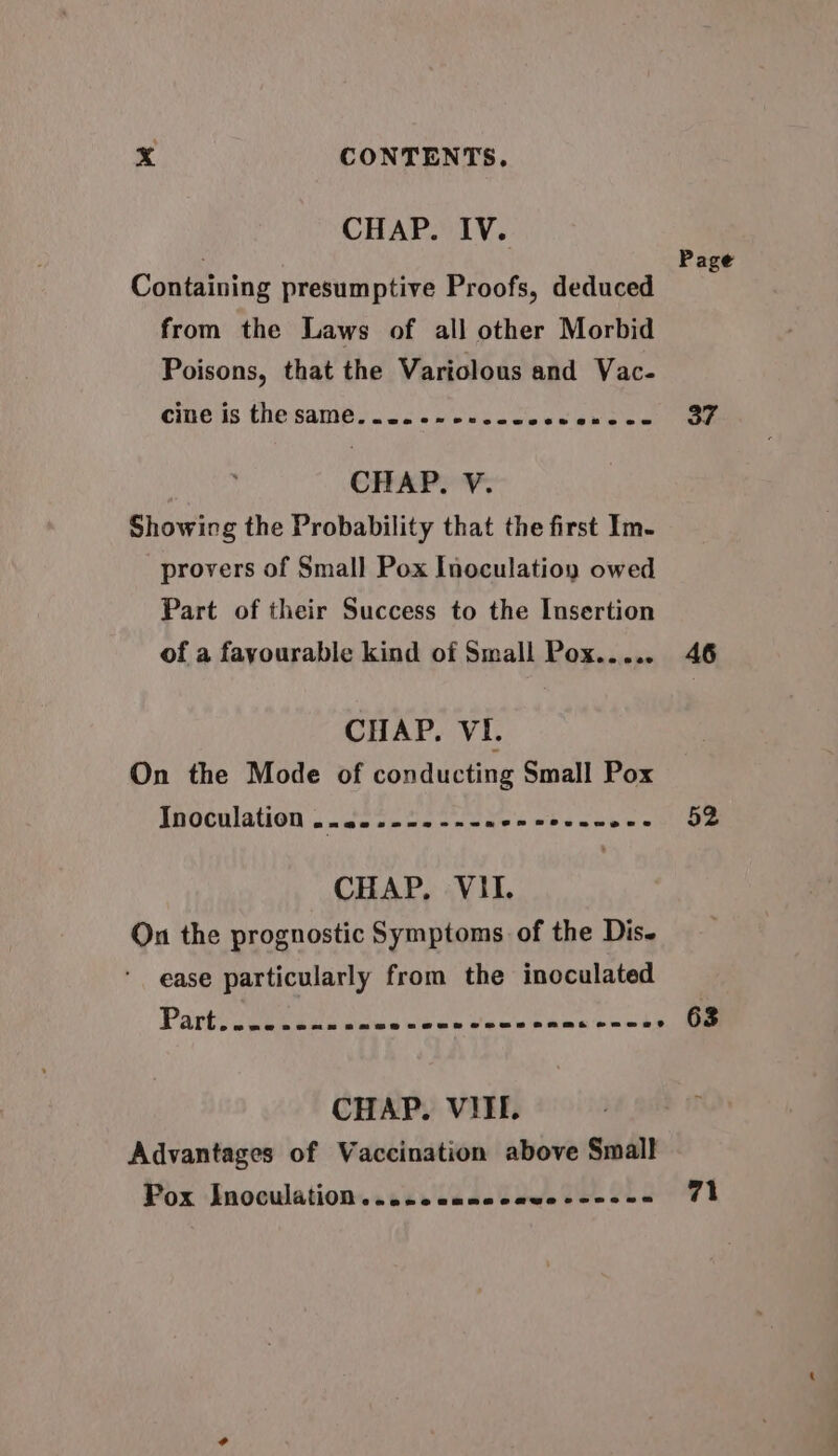 CHAP. IV. Containing presumptive Proofs, deduced from the Laws of all other Morbid Poisons, that the Variolous and Vac- cine is the same sus. eres cece @keeee CHAP. V. Showing the Probability that the first Im- provers of Small Pox Inoculatioy owed Part of their Success to the Insertion of a fayourable kind of Small Pox..... CHAP. VI. On the Mode of conducting Small Pox Inoculation ..2. 22-2 ---008 ecenneee CHAP. VII. On the prognostic Symptoms of the Dis- ease particularly from the inoculated CHAP. VIII. Advantages of Vaccination above Small Pox Inoculation. .s2.. canccawescesce Page 37 46 52