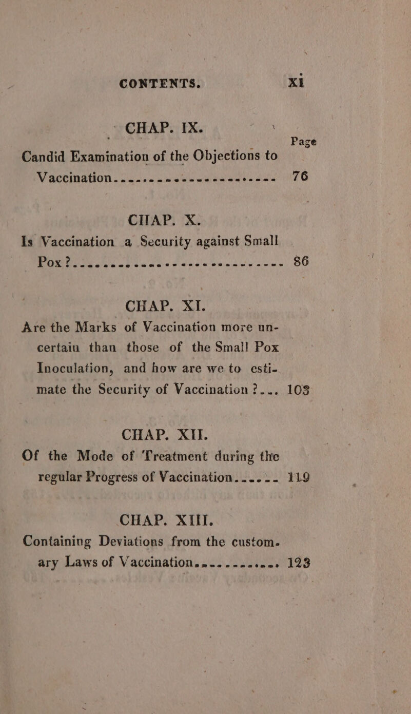 ' CHAP. IX. : d Page Candid Examination of the Objections to WV SCCMISTION. Gcuircnwensnbawans sca nTE CHAP. X. Is Vaccination a Security against Small Drieetmi ee ee Fu i BE CHAP. XI. Are the Marks of Vaccination more un- certain than those of the Small Pox Inoculation, and how are we to esti- mate the Security of Vaccination ?... 103 CHAP. XII. Of the Mode of Treatment during the regular Progress of Vaccination...... 119 CHAP. XIII. Containing Deviations from the custom. ary Laws of Vaccination............ 123