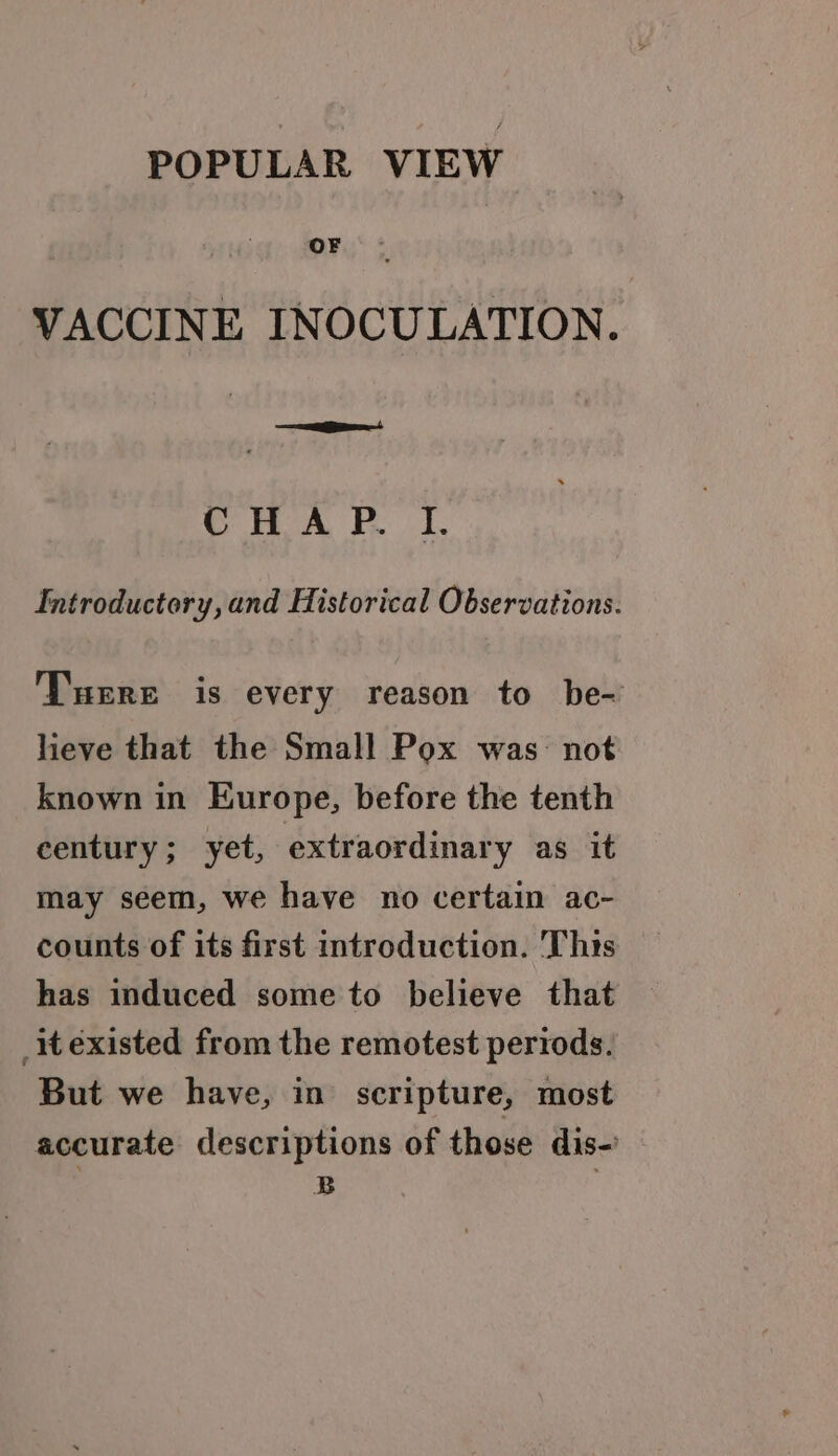 POPULAR VIEW OF VACCINE INOCULATION. CHAP. TI. Introductory, and Historical Observations. Tuere is every reason to be- lieve that the Small Pox was- not known in Europe, before the tenth century; yet, extraordinary as it may seem, we have no certain ac- counts of its first introduction. This has induced some to believe that iexisted from the remotest periods. But we have, in scripture, most accurate descriptions of those dis-’ B