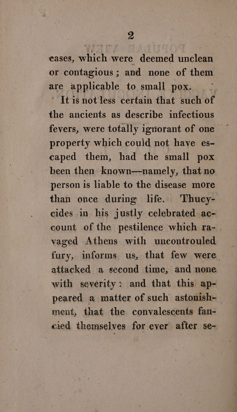 eases, which were deemed unclean or contagious ; and none of them are applicable to small pox. ’ Itisnotless certain that such of the ancients. as describe infectious property which could not haye es- caped them, had the small pox ‘been then known—namely, that no person is liable to the disease more than once during life. Thucy-. cides in his justly celebrated ac- count of the pestilence which ra- . vaged Athens with uncontrouled fury, informs us, that few were. attacked a second time, and none with severity: and that this ap- peared a matter of such astonish- ment, that the convalescents fan- cied themselves for ever after se-