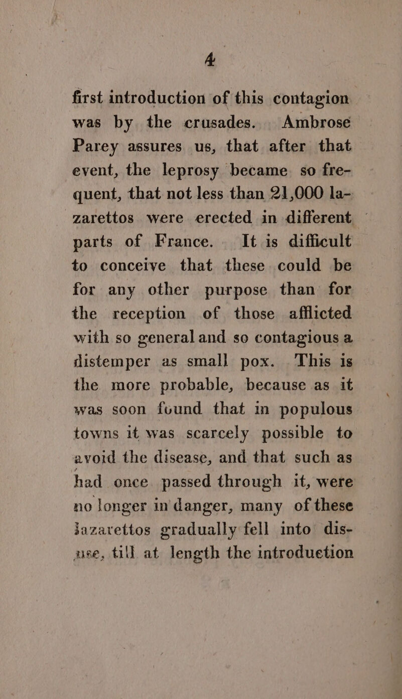 A first introduction of this contagion was by the crusades. Ambrose Parey assures us, that after that event, the leprosy became. so fre- quent, that not less than 21,000 la- -zarettos were erected in different — parts of France. It is difficult to conceive that these could be for any other purpose than for the reception of those afflicted with so general and so contagious a distemper as smal} pox. . This is the more probable, because as it was soon found that in populous towns it was scarcely possible to avoid the disease, and that such as had once passed through it, were no longer in danger, many of these jazavettos gradually fell into dis- ase, till at length the introduetion