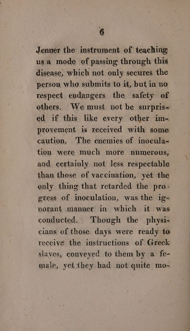 Jenner the instrument of teaching usa mode of passing through this disease, which not only secures the person who submits to it, but in no respect endangers the safety of others. We must not be surpris- ed if this. like every other im- provement is received with some caution. The enemies of inocula- tion, were much more numerous, and certainly not less respectable than those of vaccination, yet the only thing that retarded the pro- gress of inoculation, was the ig- norant manner in which it was conducted. Though the physi- cians of those days were ready to receive the instructions of Greek slaves, conveyed to them by a fe- male, yet they had not quite mo-