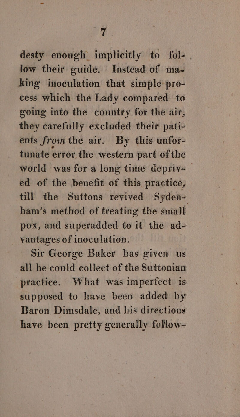 Tt desty enough implicitly to fol-. low their guide. Instead of ma- king inoculation that simple-pro- cess which the Lady compared to going into the country for the air, they carefully excluded their pati- ents from the air. By this unfor- tunate error the western part of the world was for a long time depriv-_ ed of the benefit of this practice, til the Suttons revived Syden- ham’s method of treating the small pox, and superadded to it the ad- vantages of inoculation. Sir George Baker has given us all he could collect of the Suttonian practice. What was imperfect is supposed to have been added by Baron Dimsdale, and his directions have been pretty generally follow-