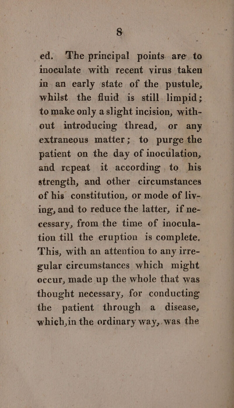 § ed. The principal points. are. to inoculate with recent virus taken in an early state of the pustule, whilst the fluid is still. limpid; to make only a slight incision, with- out introducing thread, or any extraneous matter; to purge the patient on the day of inoculation, and repeat it according. to his strength, and other circumstances of his constitution, or mode of liy- ing, and to reduce the latter, if ne- cessary, from the time of inocula- tion till the eruption is complete, This, with an attention to any irre- gular circumstances which might occur, made up the whole that was thought necessary, for conducting the patient through a disease, which,in the ordinary way,,was the