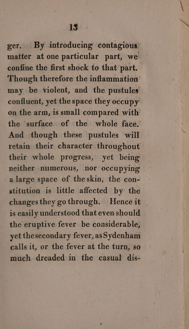 1S ger. By introducing contagious matter at one particular part, we confine the first shock to that part. Though therefore the inflammation may be violent, and the pustules confluent, yet the space they occupy on the arm, is small compared with the ‘surface of the whole face. And though these pustules will retain their character throughout their whole progress, yet being neither numerous, nor occupying -alarge space of theskin, the con- stitution is little affected by the changes they gothrough. Hence it | is easily understood that even should the eruptive fever be considerable, yet thesecondary fever, asSydenham calls it, or the fever at the turn, so much dreaded in the casual dis-