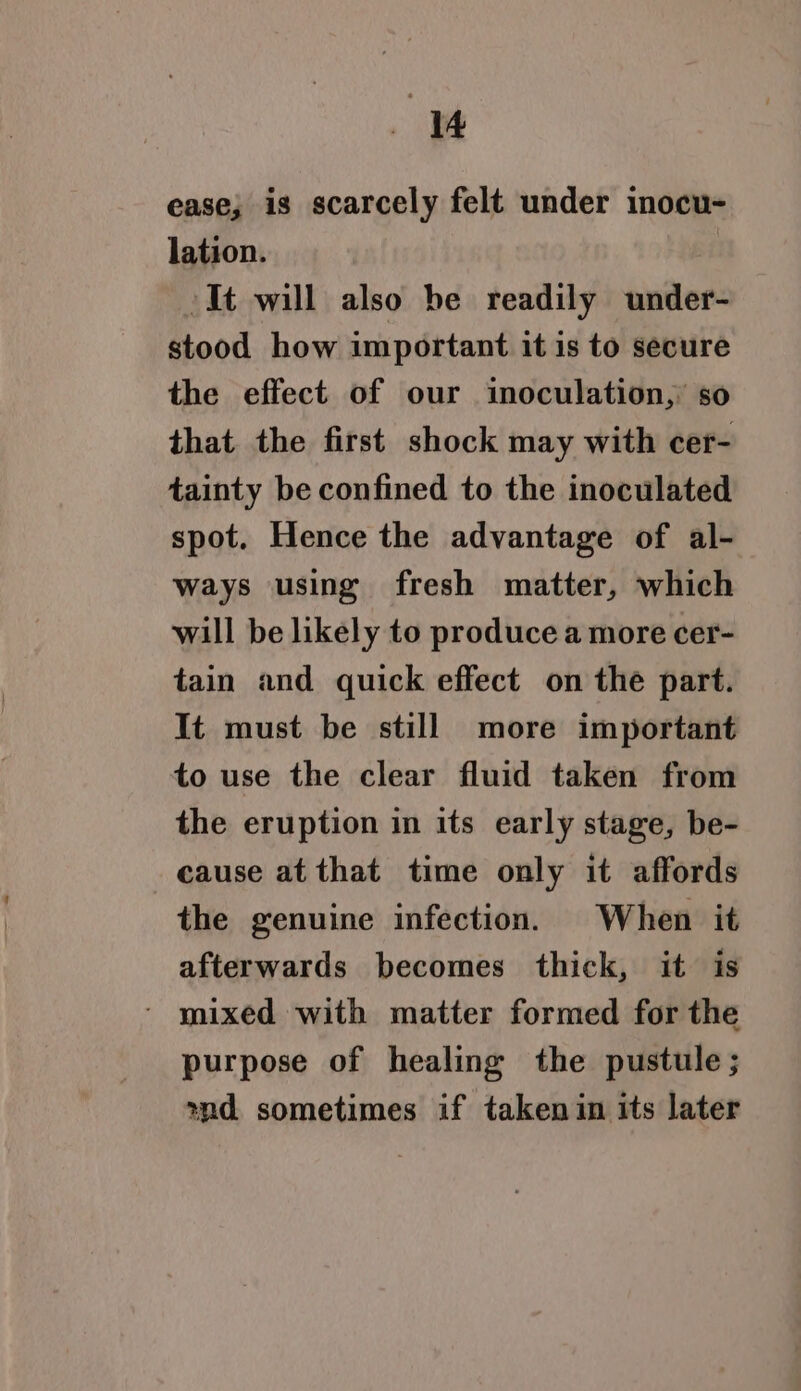 ease; is scarcely felt under inocu- lation. It will also be readily under- stood how important it is to secure the effect of our inoculation, so that the first shock may with cer- tainty be confined to the inoculated spot. Hence the advantage of al- ways using fresh matter, which will be likely to produce a more cer- tain and quick effect on the part. It must be still more important to use the clear fluid taken from the eruption in its early stage, be- cause at that time only it affords the genuine infection. When it afterwards becomes thick, it is - mixed with matter formed for the purpose of healing the pustule ; ond sometimes if taken in its later
