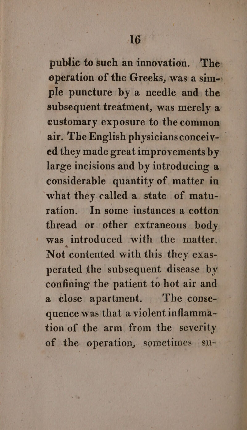 public to such an innovation. The operation of the Greeks, was a sim-) ple puncture by a needle and, the subsequent treatment, was merely a customary exposure to the common air. The English physiciansconceiy- ed they made great improvements by large incisions and by introducing a considerable quantity of matter in what they called a state of matu- ration. In some instances a cotton thread or other extraneous body was introduced with the matter. Not contented with this they exas- perated the subsequent disease by confining the patient to hot air and a close apartment. The conse- quence was that a violent inflamma- tion of the arm from the severity of the operation, sometimes su-