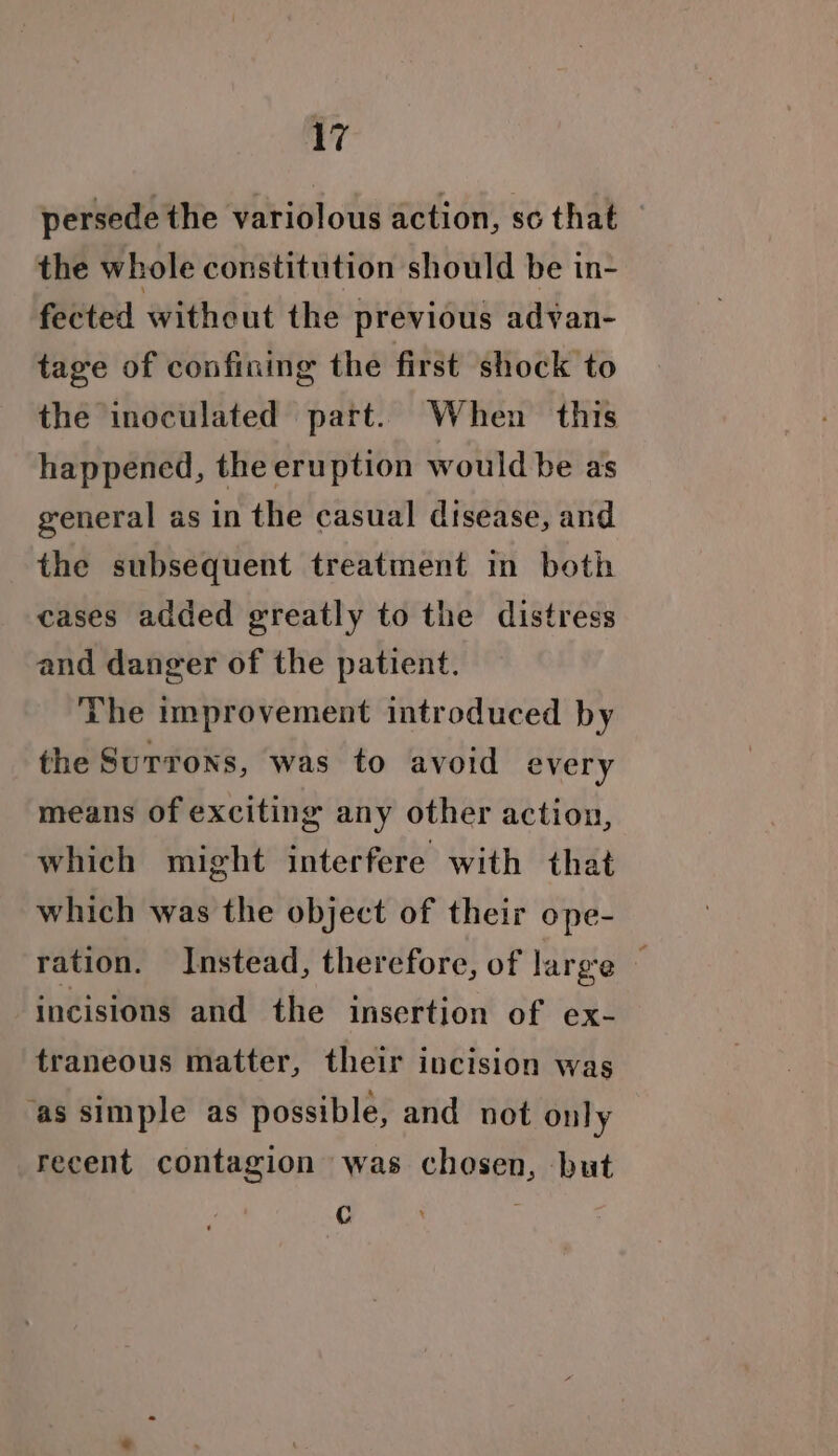 persede the variolous action, sc that the whole constitution should be in- fected without the previous advan- tage of confining the first shock to the inoculated part. When this happened, the eruption would be as general as in the casual disease, and the subsequent treatment in both cases added greatly to the distress and danger of the patient. The improvement introduced by the Surrons, was to avoid every means of exciting any other action, which might interfere with that which was the object of their ope- ration. Instead, therefore, of large — incisions and the insertion of ex- traneous matter, their incision was ‘as simple as possible, and not only recent contagion was chosen, but F
