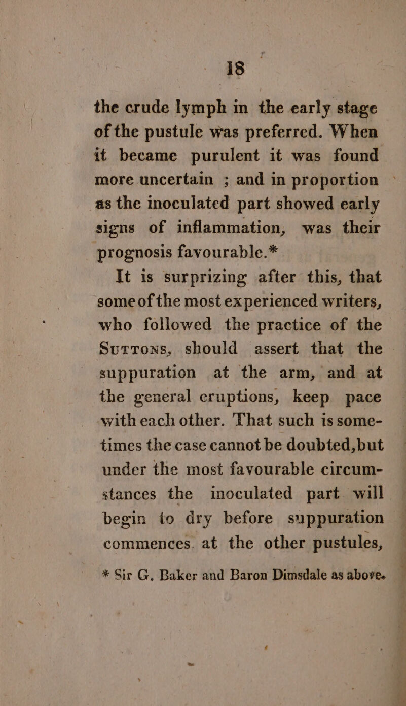 the crude lymph in the early stage of the pustule was preferred. When it became purulent it was found as the inoculated part showed early signs of inflammation, was their prognosis favourable.* It is surprizing after this, that some of the most experienced writers, who followed the practice of the Surtrons, should assert that the suppuration at the arm, and at the general eruptions, keep pace with each other. That such is some- times the case cannot be doubted, but under the most favourable circum- stances the inoculated part will begin to dry before suppuration commences. at the other pustules, * Sir G. Baker and Baron Dimsdale as above.
