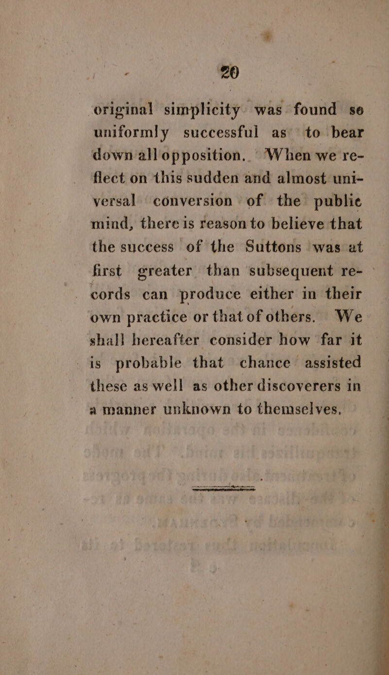 original simplicity. was found se uniformly successful as to bear down all opposition. When we re- flect on this sudden and almost uni- versal conversion of the publie mind, there is reason to believe that the success of the Suttons was at first greater than subsequent re- — - cords can produce either in their own practice or that of others. We shall hereafter consider how far it is probable that chance assisted these as well as other discoverers in a manner unknown to themselves.