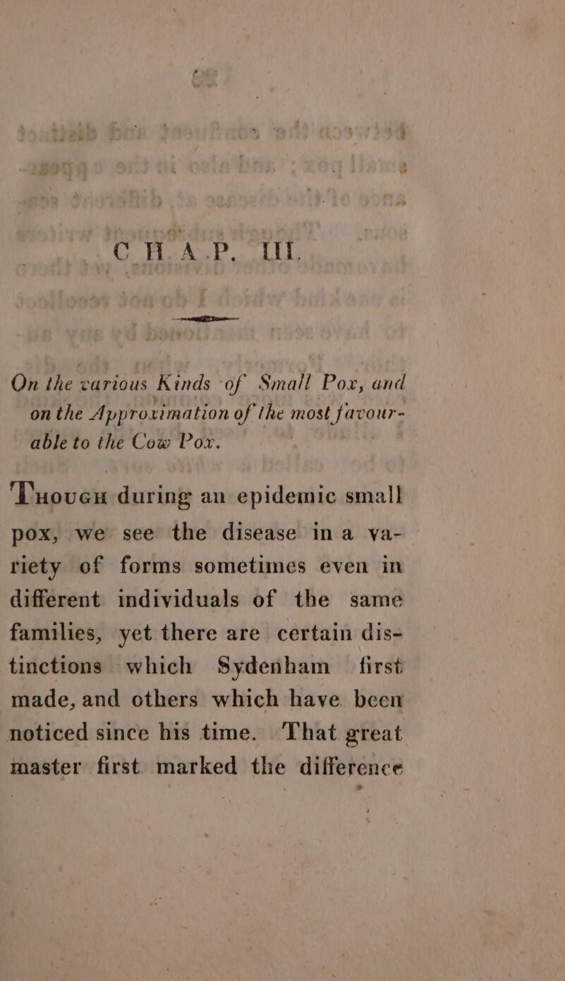CH ALP. Lt, On the various Kinds of Small Pox, and on the Approximation of the most favour- able to the Cow Pox. 'Tuoveu during an epidemic small pox, we see the disease ina va- riety of forms sometimes even in different individuals of the same families, yet there are certain dis- tinctions which Sydenham _ first made, and others which have. been noticed since his time. That great master first marked the difference *