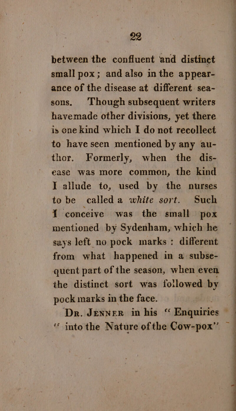 between the confluent and distinct small pox; and also in the appear- ance of the disease at different. sea- sons. Though subsequent writers havemade other divisions, yet there is one kind which I do not recollect to have seen mentioned by any au- thor. Formerly, when the dis- ease was more common, the kind I allude to, used by the nurses to be called a white sort. Such {1 conceive was the small pox mentioned by Sydenham, which he says left no pock marks: different from what happened in a subse- quent part of the season, when even the distinct sort was followed by pock marks in the face. ‘* into the Nature of the Cow-pox”’ : | { -