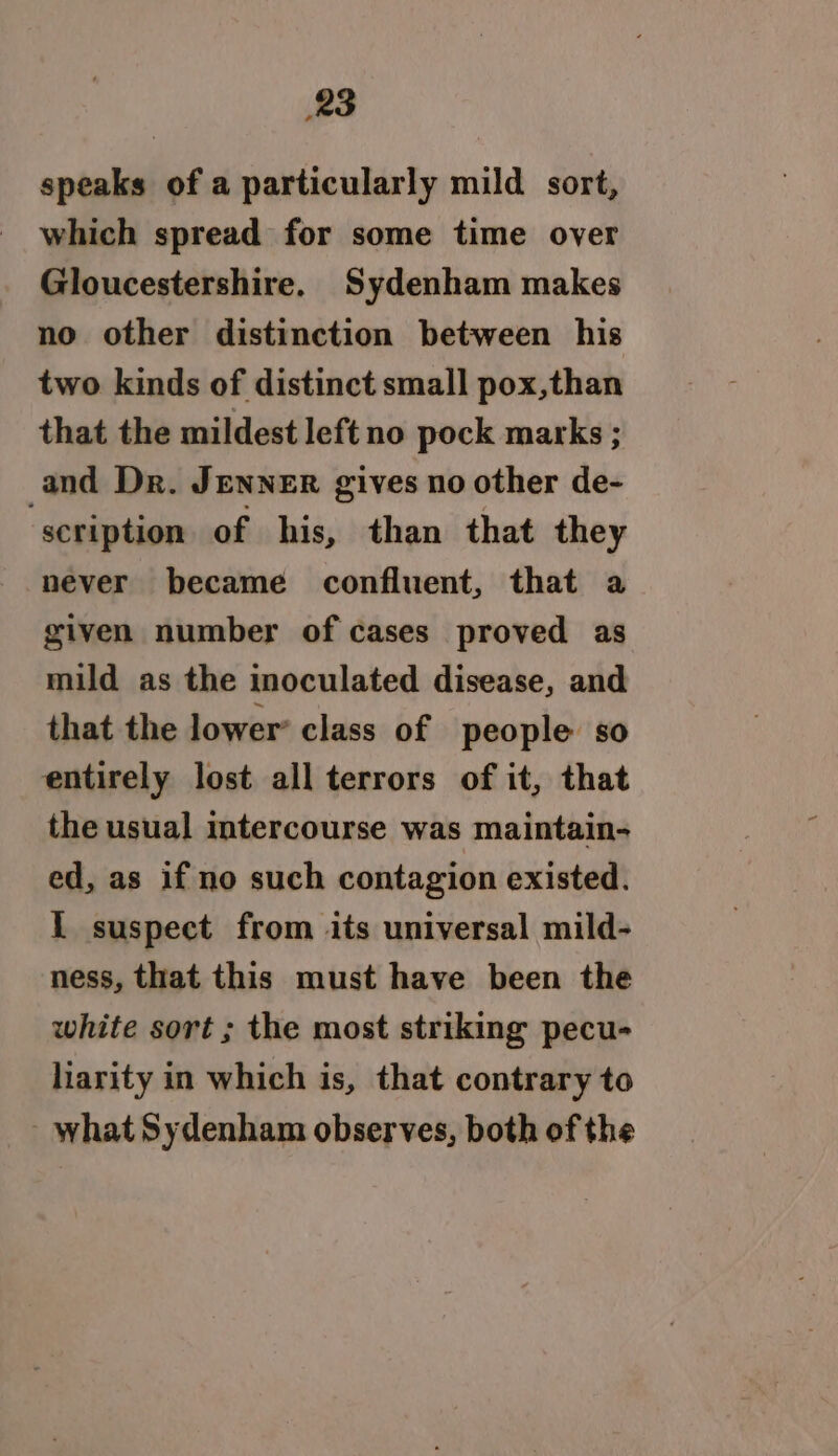 speaks of a particularly mild sort, which spread for some time over Gloucestershire. Sydenham makes no other distinction between his two kinds of distinct small pox,than that the mildest left no pock marks ; and Dr. Jenner gives no other de- scription of his, than that they never became confluent, that a given number of cases proved as mild as the inoculated disease, and that the lower’ class of people so entirely lost all terrors of it, that the usual intercourse was maintain- ed, as if no such contagion existed. I suspect from its universal mild- ness, that this must have been the white sort ; the most striking pecu- liarity in which is, that contrary to what Sydenham observes, both of the