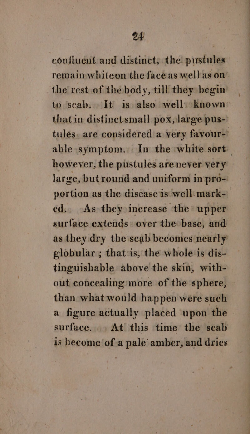 confluent and distinct, the pustules remain whiteon the face as well as on the rest of thebody, till they begin to scab. It is also well) known that in distinctsmall pox, large pus-' tules. are considered a very favour-’ able symptom. In the white sort however, the pustules are never ver yx. large, but round and uniform in pro- portion as the disease is well mark- ed. As they increase the upper surface extends over the base, and as they dry the scab becomes nearly globular ; that:is, the whole is dis- tinguishable above the skin, with- out concealing more of the sphere, than what would happen were such a figure actually placed upon the surface. . At this time the seab is become of a pale amber, and dries