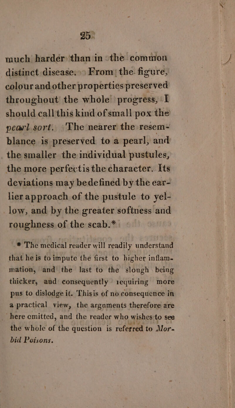 much harder than in the common distinct disease:») From) the. figure, colour and other properties preserved throughout the whole’ progress, I should callthis kind of small pox the peavl sort. 'T he nearer the resem - blance is preserved to a pearl, and the smaller the individual pustules, the more perfectis the character. Its deviations may bedefined by the ear- lier approach of the pustule to yel- low, and by the greater softness and roughness of the scab.* * The medical reader will readily understand that he is to impute the first to higher inflam. mation, and the last to the slough. being thicker, and consequently iequiring more pus to dislodge it. ‘Thisis of no consequence in a practical view, the arguments therefore are _ here omitted, and the reader who wishes to see the whole of the question is referred to Mor- bid Poisons.