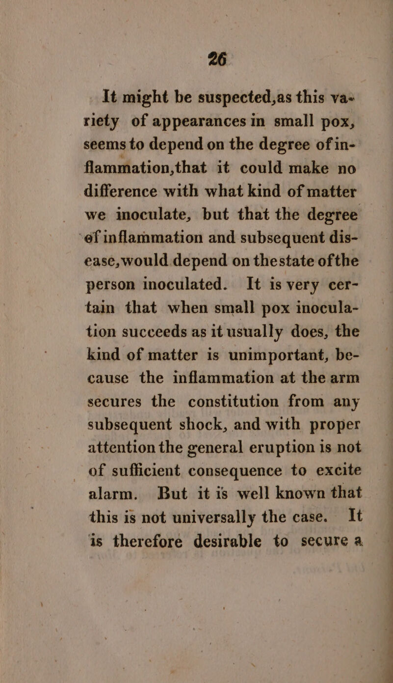 It might be suspected,as this va- riety of appearances in small pox, seems to depend on the degree of in- flammation,that it could make no difference with what kind of matter ‘of inflammation and subsequent dis- ease, would depend on thestate ofthe person inoculated. It is very cer- tain that when small pox inocula- tion succeeds as it usually does, the kind of matter is unimportant, be- cause the inflammation at the arm secures the constitution from any subsequent shock, and with proper attention the general eruption is not of sufficient consequence to excite alarm. But it is well known that this is not universally the case. It is therefore desirable to secure a ee