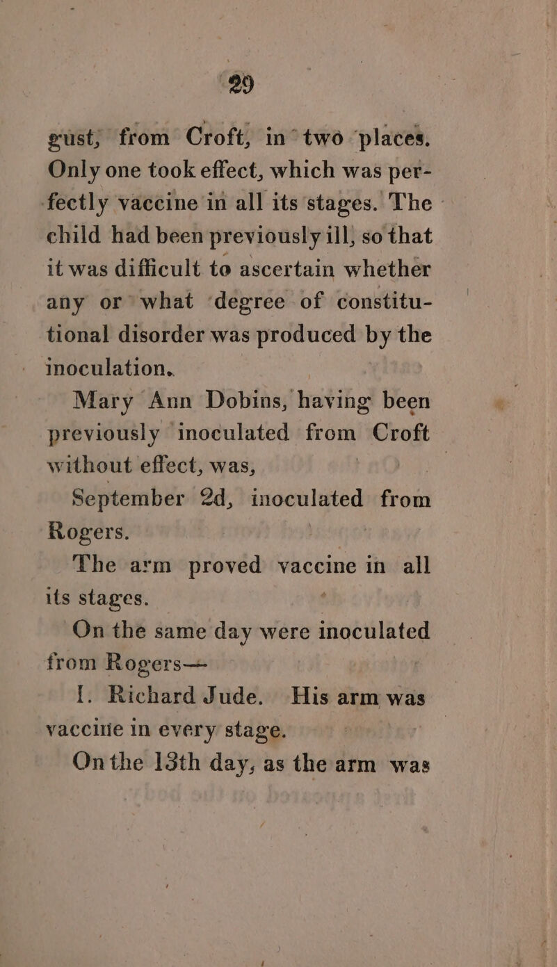 gust; from Croft, in°two ‘places. Only one took effect, which was per- fectly vaccine in all its stages. The - child had been previously ill, so that it was difficult to ascertain whether any or what ‘degree of constitu- tional disorder was produced by the mnoculation.. Mary Ann Dobins, having been previously inoculated from Croft without effect, was, : September 2d, inoculated from Rogers. The arm proved vaccine in all its stages. : On the same day were inoculated from Rogers {. Richard Jude. His arm was vaccilie In every stage. Onthe 13th day, as the arm was