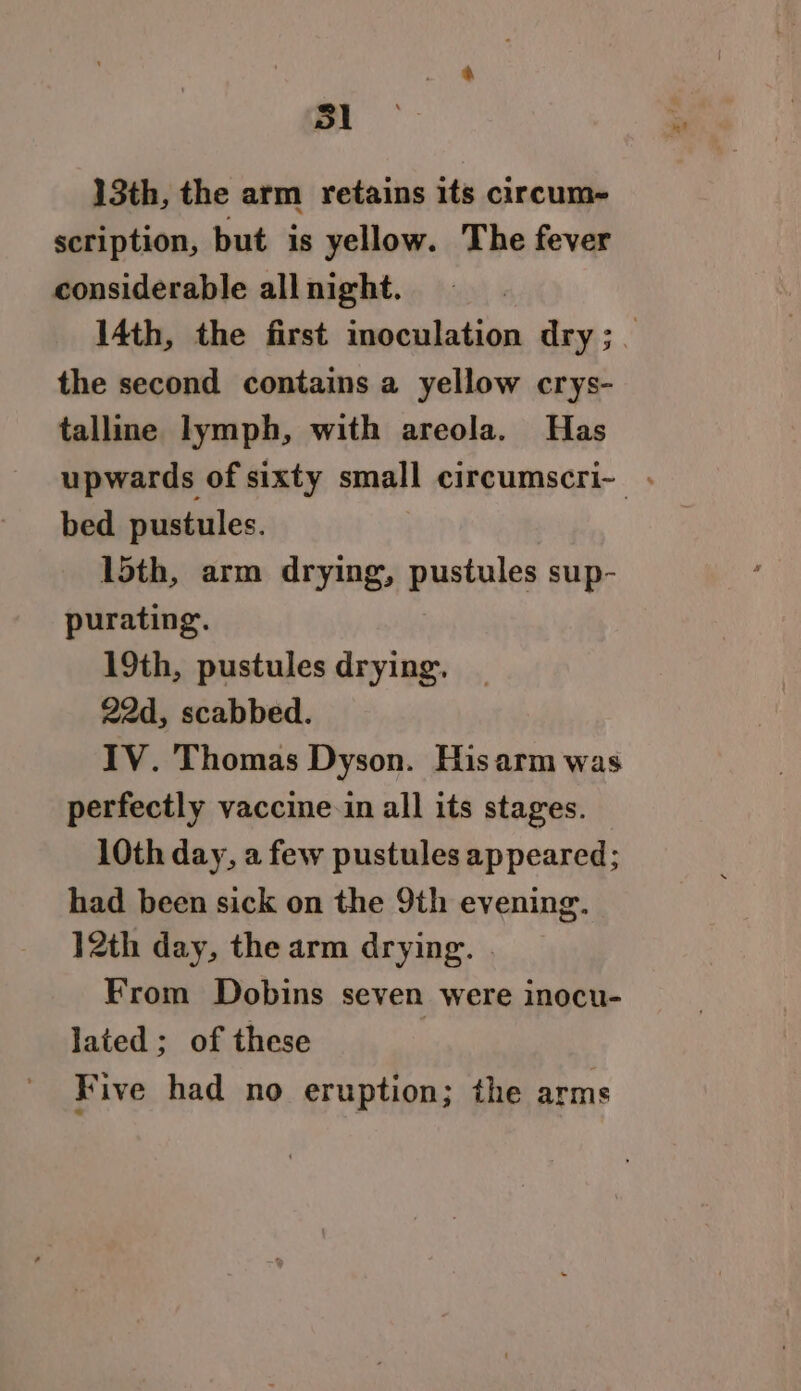 13th, the arm retains its circum- scription, but is yellow. The fever considerable all night. 14th, the first inoculation dry; the second contains a yellow crys- talline lymph, with areola. Has upwards of sixty small circumscri- . bed pustules. 15th, arm drying, pustules sup- purating. 19th, pustules drying. 22d, scabbed. IV. Thomas Dyson. Hisarm was perfectly vaccine-in all its stages. 10th day, a few pustules appeared; had been sick on the 9th evening. 12th day, the arm drying. . From Dobins seven were inocu- lated; of these | Five had no eruption; the arms