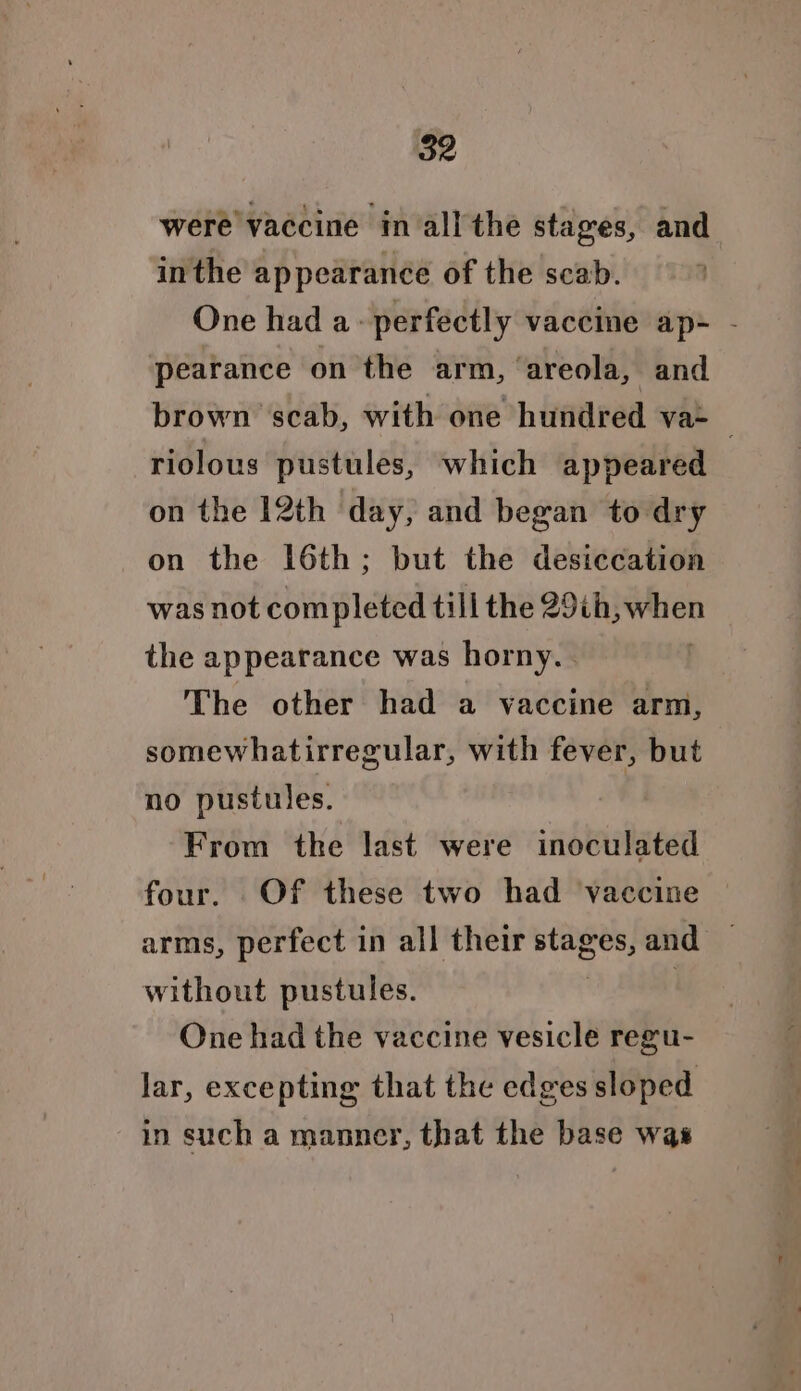 were vaccine in all the stages, and inthe appearance of the scab. One had a- perfectly vaccine ap~ - pearance on the arm, areola, | and brown scab, with one hundred va _ riolous pustules, which appeared on the 12th ‘day, and began to dry on the [l6th; but the desiccation was not completed till the 29th, Nisin’ the appearance was horny. The other had a vaccine arm, somewhatirregular, with fever, but no pustules. From the last were inoculated four. Of these two had vaccine arms, perfect in all their stages, and — without pustules. : One had the vaccine vesicle regu- lar, excepting that the edges sloped in such a manner, that the base was