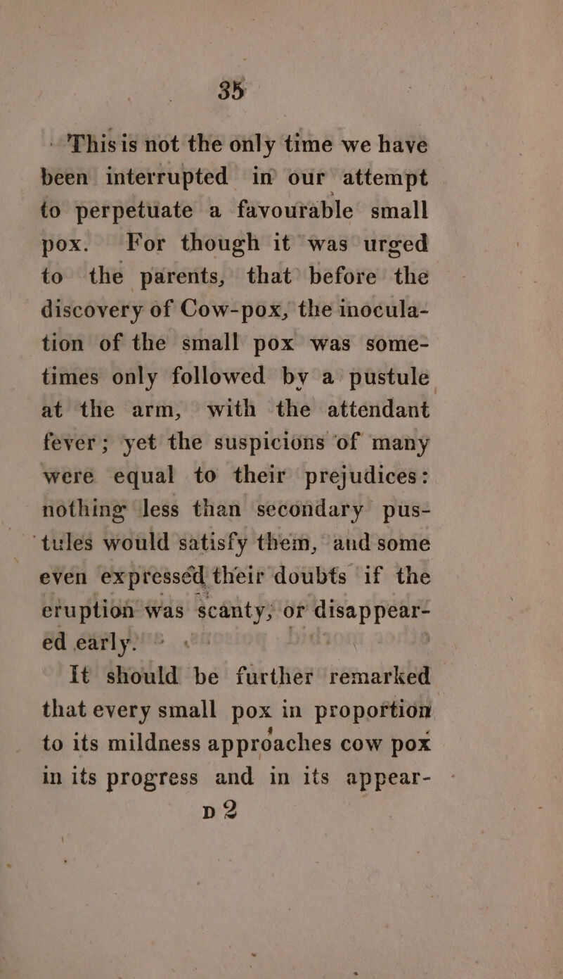 . 'Thisis not the only time we have been interrupted in our attempt to perpetuate a favourable small pox. For though it was urged to the parents, that) before the discovery of Cow-pox, the inocula- tion of the small pox was some- times only followed by a pustule at the arm, with the attendant fever; yet the suspicions of many were equal to their prejudices: nothing less than secondary pus- ‘tules would satisfy them, and some even expresséd their doubts if the eruption was scanty, or disappear- ed early. | It should be further remarked that every small pox in proportion to its mildness approaches cow pox in its progress and in its appear- p2 fed