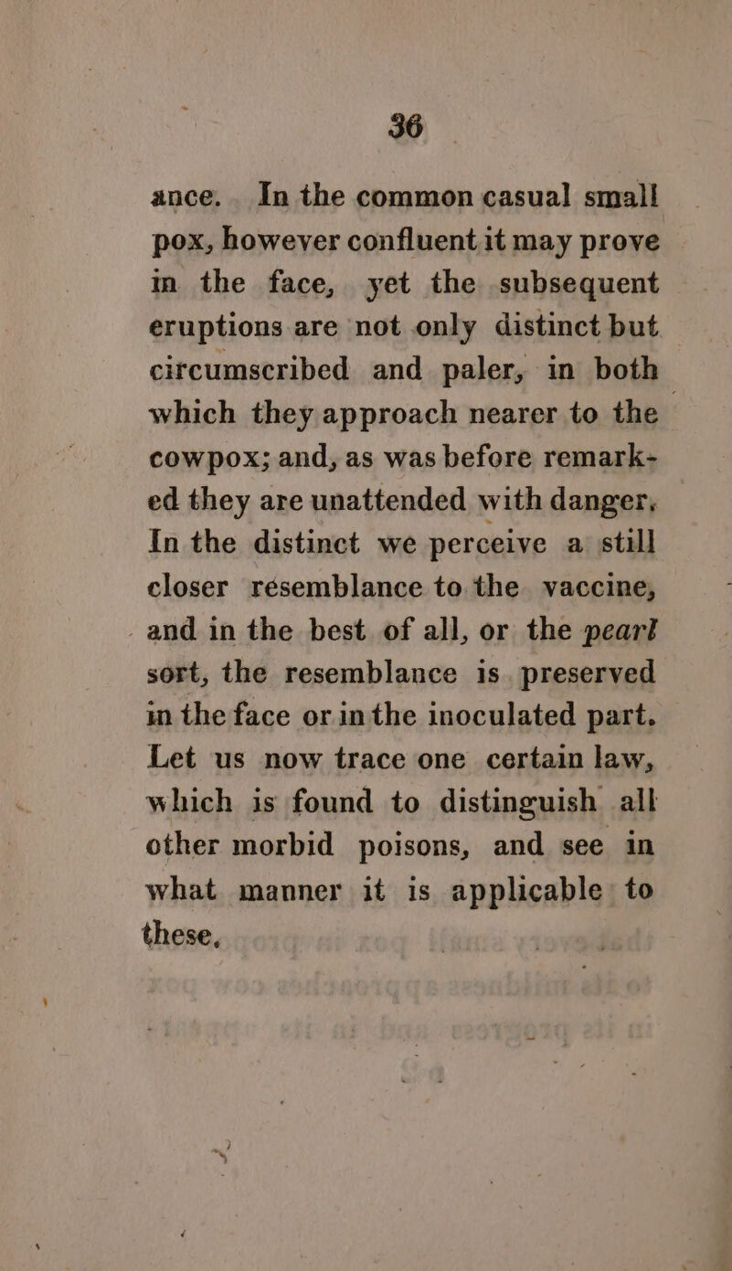 ance. In the common casual small pox, however confluent it may prove m the face, yet the subsequent eruptions are not only distinct but circumscribed and paler, in both which they approach nearer to the cowpox; and, as was before remark- ed they are unattended with danger, In the distinct we perceive a still closer resemblance to the vaccine, _and in the best of all, or the pearl sort, the resemblance is. preserved in the face or in the inoculated part. Let us now trace one certain law, which is found to distinguish all other morbid poisons, and see in what manner it is applicable to these.