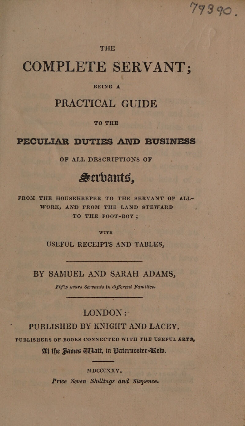 fy : 193 92 | THE COMPLETE SERVANT; PRACTICAL GUIDE TO THE PECULIAR DUTIES AND BUSINESS OF ALL DESCRIPTIONS OF Servants, FROM THE HOUSEKEEPER TO THE SERVANT OF ALL=- WORK, AND FROM THE LAND STEWARD TO THE FOOT-BOY ; WITH USEFUL RECEIPTS AND TABLES, BY SAMUEL AND SARAH ADAMS, Fifty years Servants in different Families. LONDON: PUBLISHED BY KNIGHT AND LACEY, PUBLISHERS OF BOOKS CONNECTED WITH THE USEFUL ARTS, At the Hames GiAratt, tt Paternoster-Row, . MDCCCXXY, Price Seven Shillings and Siwpence.