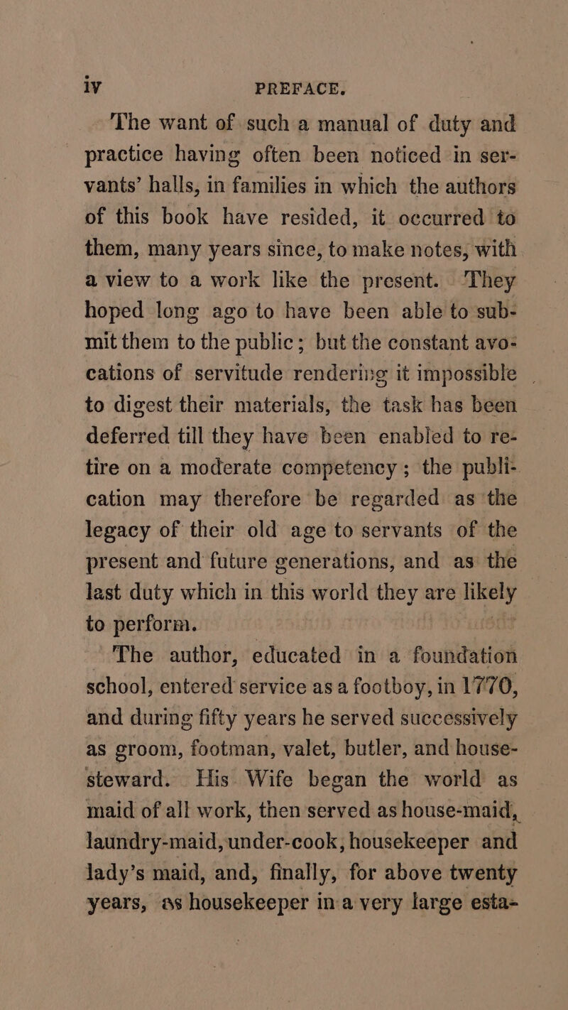 The want of such a manual of duty and practice having often been noticed in ser- vants’ halls, in families in which the authors of this book have resided, it occurred to them, many years since, to make notes, with a view to a work like the present. They hoped long ago to have been able to sub- mit them to the public; but the constant avo- cations of servitude rendering it impossible | to digest their materials, the task has been deferred till they have been enabled to re- tire on a moderate competency; the publi- cation may therefore be regarded as ‘the legacy of their old age to servants of the present and future generations, and as the last duty which in this world they are eae to perform. The author, educated in a foundation school, entered service as a footboy, in 1770, and during fifty years he served successively as groom, footman, valet, butler, and house- steward. His Wife began the world as maid of all work, then served as house-maid,, laundry-maid, under-cook, housekeeper and lady’s maid, and, finally, for above twenty years, as housekeeper ina very large esta-