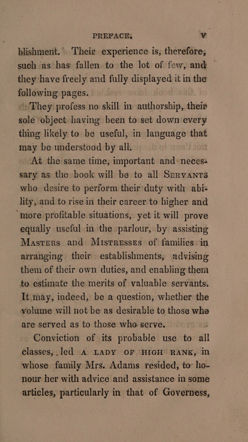 blishment.° Their experience is, therefore, such as has fallen to the lot of few, and — they have freely and fully displayed it in the following pages. » They profess. no skill in mics ea their sole object having been to set. down every thing likely to be useful, in language that may be understood by all. | At the same time, important and «neces: sary as the book will be to all Servants who desire to perform their duty with abi- lity, and to rise in their career to higher and “more profitable situations, yet it will prove equally useful in the parlour, by assisting Masters and Mistresses of families: in arranging their establishments, advising them of their own duties, and enabling them to estimate the merits of valuable servants. It may, indeed, be a question, whether the volume will not be as desirable to those who are served as to those who serve. Conviction of its probable use to all classes,.led A LADY OF HIGH RANK, in whose family Mrs. Adams resided, to’ ho- nour her with advice and assistance in some articles, particularly in that of Governess, —