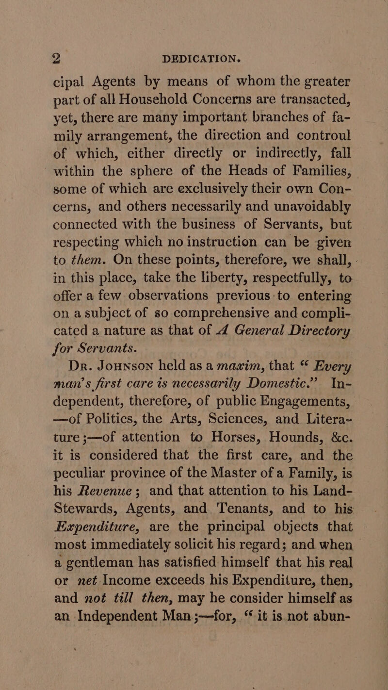 cipal Agents by means of whom the greater part of all Household Concerns are transacted, yet, there are many important branches of fa- mily arrangement, the direction and controul of which, either directly or indirectly, fall within the sphere of the Heads of Families, some of which are exclusively their own Con- cerns, and others necessarily and unavoidably connected with the business of Servants, but. respecting which no instruction can be given to them. On these points, therefore, we shall, - in this place, take the liberty, respectfully, to offer a few observations previous:to entering on a subject of so comprehensive and compli- cated a nature as that of 4 General Directory for Servants. Dr. Jounson held as a maxim, that “ Every man’s first care ts necessarily Domestic.” In- dependent, therefore, of public Engagements, —of Politics, the Arts, Sciences, and Litera- ture ;—of attention to Horses, Hounds, &c. it is considered that the first care, and the peculiar province of the Master of a Family, is his Revenue; and that attention to his Land- Stewards, Agents, and Tenants, and to his Expenditure, are the principal objects that most immediately solicit his regard; and when a gentleman has satisfied himself that his real or net Income exceeds his Expenditure, then, and not till then, may he consider himself as an Independent Man;—for, “ it is not abun-